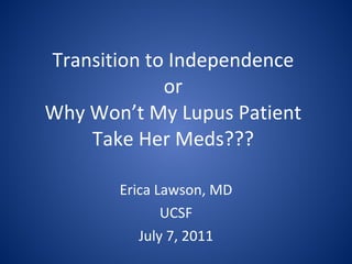 Transition to Independence or Why Won’t My Lupus Patient Take Her Meds??? Erica Lawson, MD UCSF July 7, 2011 