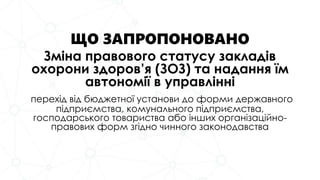 ЩО ЗАПРОПОНОВАНО
Зміна правового статусу закладів
охорони здоров’я (ЗОЗ) та надання їм
автономії в управлінні
перехід від бюджетної установи до форми державного
підприємства, комунального підприємства,
господарського товариства або інших організаційно-
правових форм згідно чинного законодавства
 