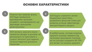 ОСНОВНІ ХАРАКТЕРИСТИКИ
Рішення про правову форму
ЗОЗ буде прийматися
відповідними органами
місцевого самоврядування, що
відповідає принципам
децентралізації
ЗОЗ будуть управляти своїми
бюджетами самостійно,
розробляти фінансові плани для
розвитку установ, ефективніше
використовувати ресурси
ЗОЗ зможуть залучати кошти
приватних фондів та донорів, які
допоможуть їм інвестувати у
сучасні технології для надання
сучасної медичної допомоги
пацієнтам
В майбутньому, система охорони
здоров’я отримає переваги від
легалізації прихованих платежів,
які на сьогодні складають 60-70%
усіх витрат на охорону здоров’я
1 2
3 4
 