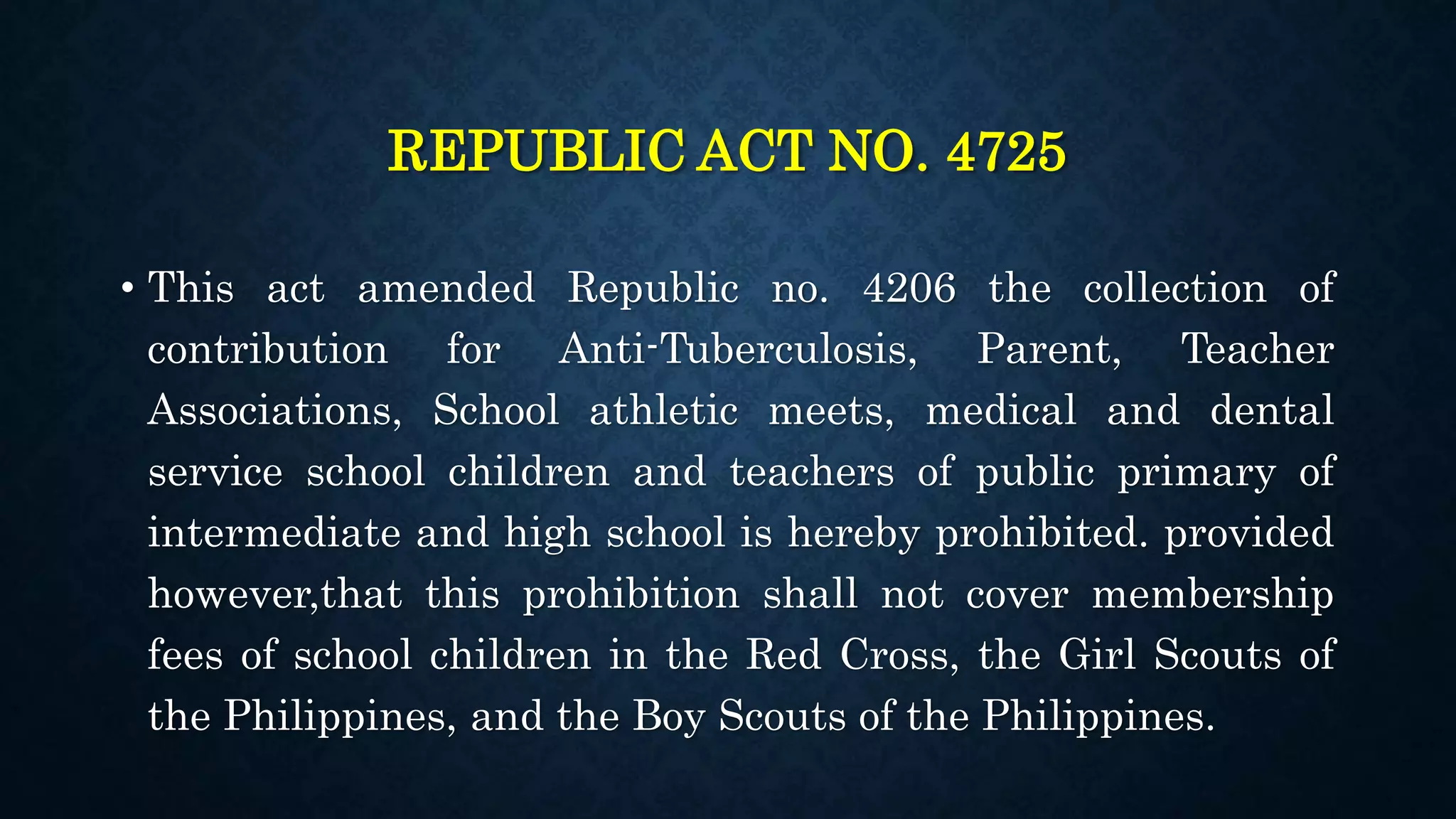 REPUBLIC ACT NO. 4725
• This act amended Republic no. 4206 the collection of
contribution for Anti-Tuberculosis, Parent, Teacher
Associations, School athletic meets, medical and dental
service school children and teachers of public primary of
intermediate and high school is hereby prohibited. provided
however,that this prohibition shall not cover membership
fees of school children in the Red Cross, the Girl Scouts of
the Philippines, and the Boy Scouts of the Philippines.
 