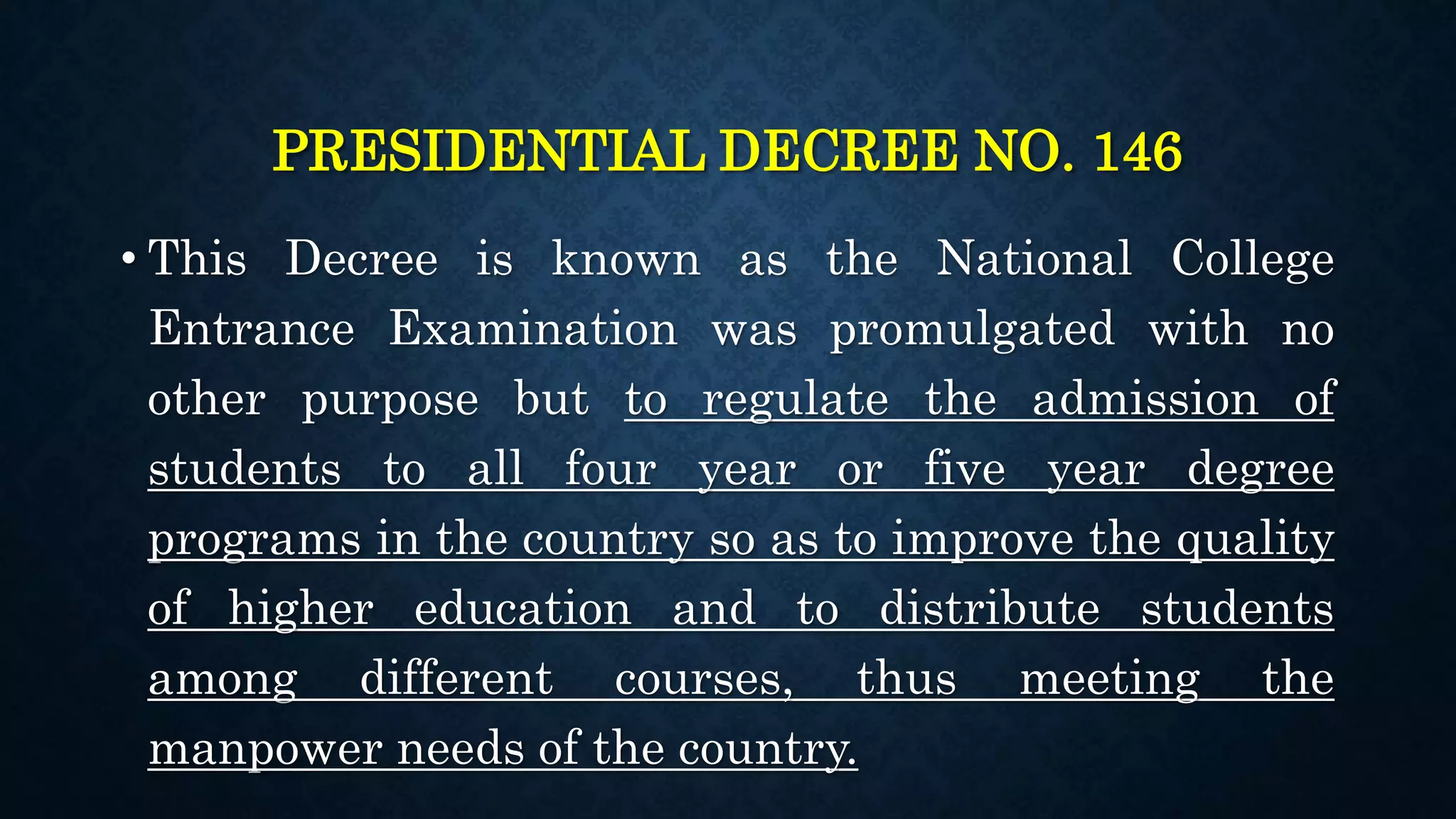 PRESIDENTIAL DECREE NO. 146
• This Decree is known as the National College
Entrance Examination was promulgated with no
other purpose but to regulate the admission of
students to all four year or five year degree
programs in the country so as to improve the quality
of higher education and to distribute students
among different courses, thus meeting the
manpower needs of the country.
 