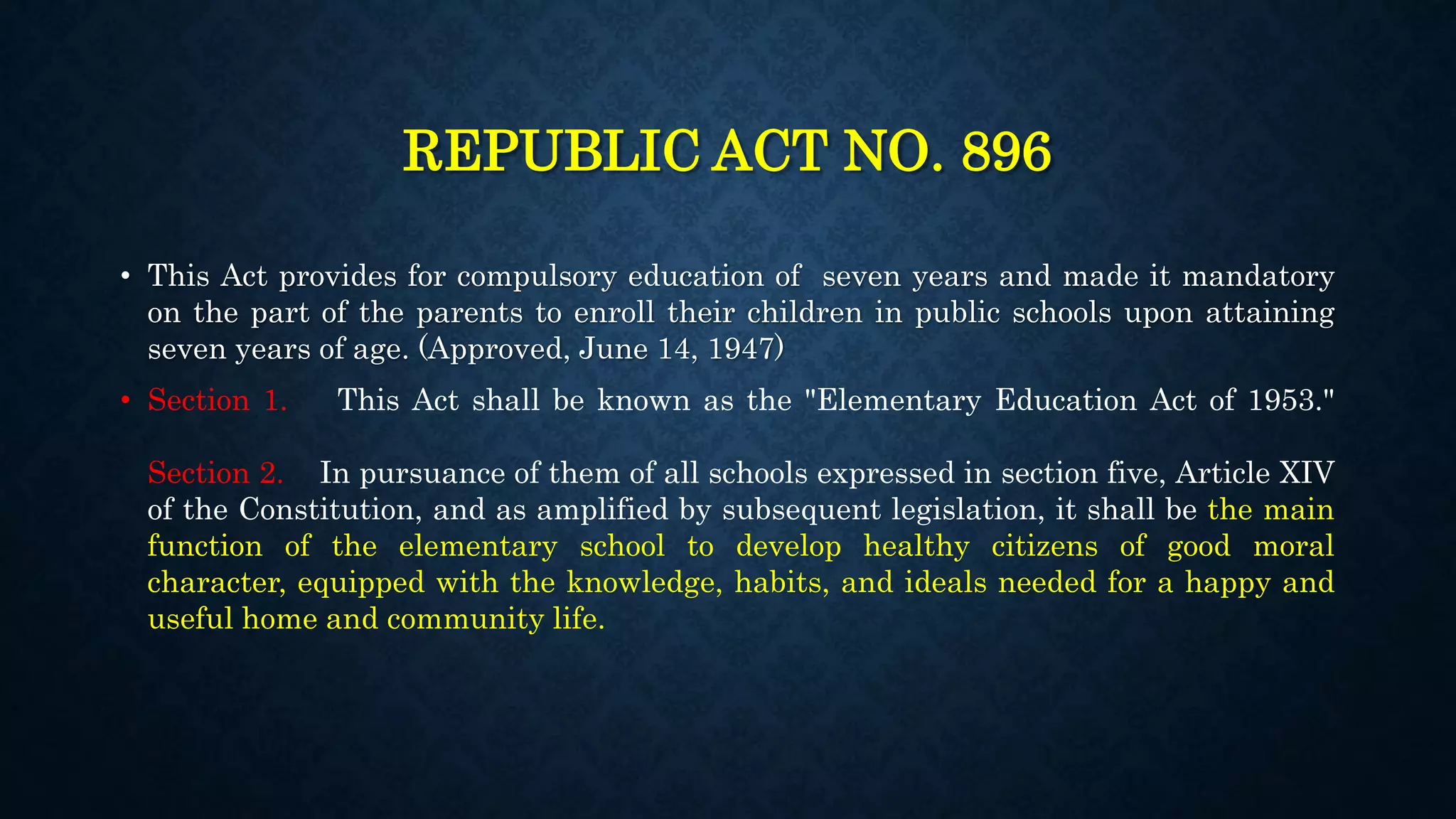 REPUBLIC ACT NO. 896
• This Act provides for compulsory education of seven years and made it mandatory
on the part of the parents to enroll their children in public schools upon attaining
seven years of age. (Approved, June 14, 1947)
• Section 1. This Act shall be known as the "Elementary Education Act of 1953."
Section 2. In pursuance of them of all schools expressed in section five, Article XIV
of the Constitution, and as amplified by subsequent legislation, it shall be the main
function of the elementary school to develop healthy citizens of good moral
character, equipped with the knowledge, habits, and ideals needed for a happy and
useful home and community life.
 