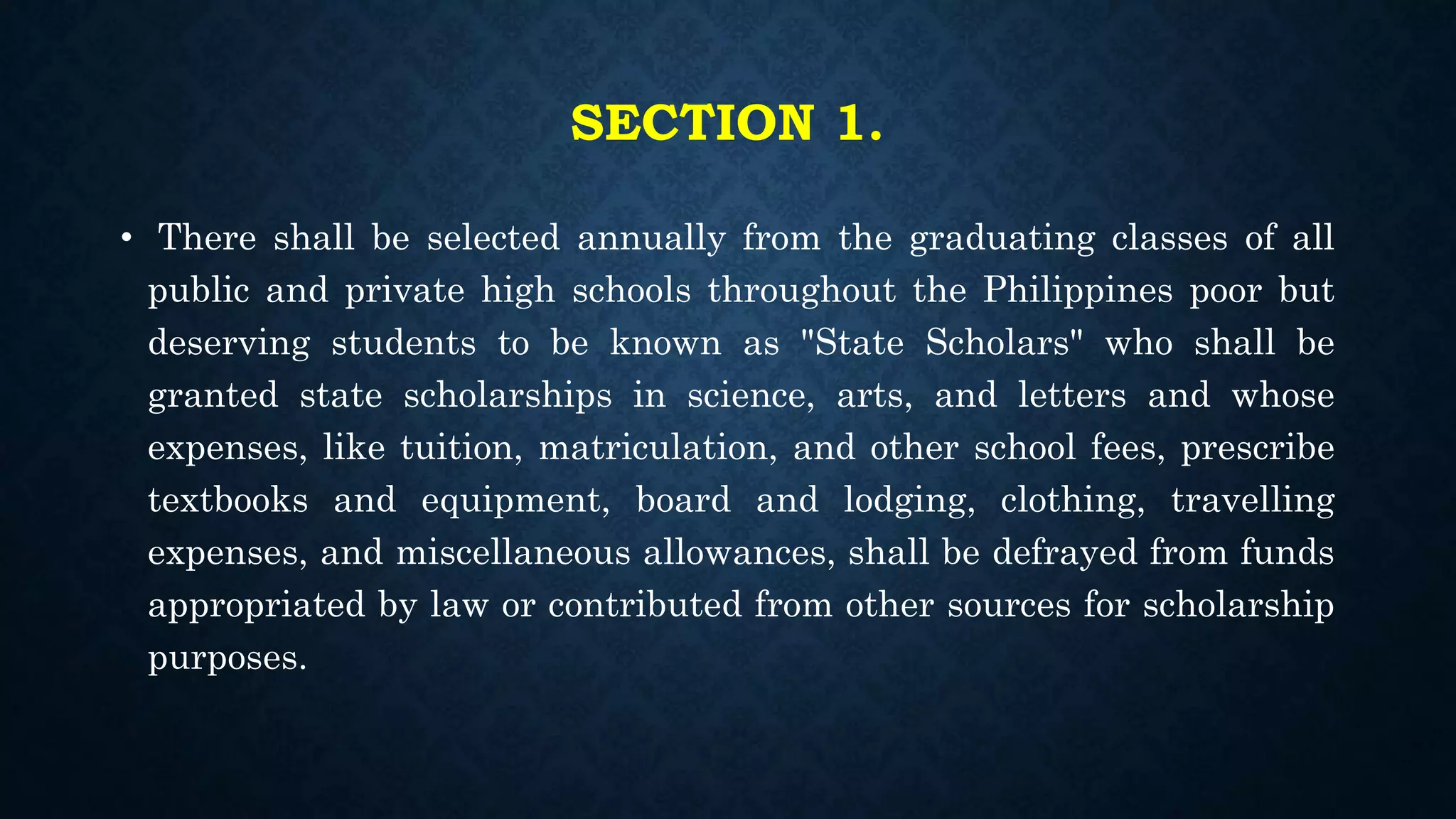 SECTION 1.
• There shall be selected annually from the graduating classes of all
public and private high schools throughout the Philippines poor but
deserving students to be known as "State Scholars" who shall be
granted state scholarships in science, arts, and letters and whose
expenses, like tuition, matriculation, and other school fees, prescribe
textbooks and equipment, board and lodging, clothing, travelling
expenses, and miscellaneous allowances, shall be defrayed from funds
appropriated by law or contributed from other sources for scholarship
purposes.
 