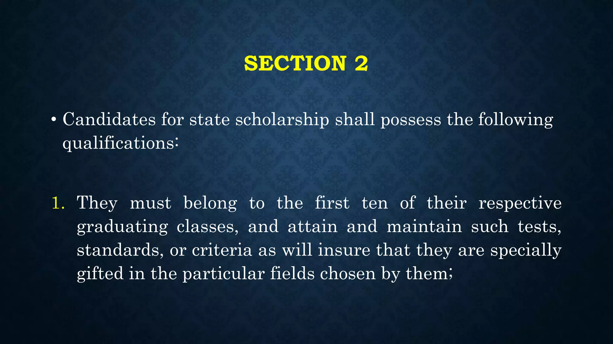 SECTION 2
• Candidates for state scholarship shall possess the following
qualifications:
1. They must belong to the first ten of their respective
graduating classes, and attain and maintain such tests,
standards, or criteria as will insure that they are specially
gifted in the particular fields chosen by them;
 