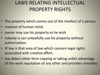 LAWS RELATING INTELLECTUAL
PROPERTY RIGHTS
• The property which comes out of the intellect of a person.
• creation of human mind.
• owner may use his property as he wish
• nobody is can unlawfully use his property without
authorization.
• IP law is that area of law which concern legal rights
associated with creative effort.
• law deters other form copying or taking unfair advantage
of the work reputation of any other and provides remedies
 