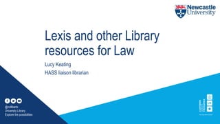 Lexis and other Library
resources for Law
Lucy Keating
HASS liaison librarian
@ncllibarts
University Library
Explore the possibilities
 