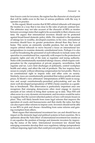 Foreword ix 
time lowers costs for investors, the regime has the character of a focal point 
that will be stable even in the face of serious problems with the way it 
operates in practice. 
In this regard, Montt worries that ICSID arbitral tribunals will interpret 
the treaties in a way that is too close to the rules of private contract law. 
The arbitrator may not take account of the character of BITs as treaties 
between sovereign states that ought to be accountable to their citizens over 
time. He argues that international investors should not be protected 
against broad-based domestic policy shifts. His standard is the operation 
of takings law in wealthy, developed countries; in his view, international 
investors should have no greater protections abroad than they have at 
home. This seems an eminently sensible position, but one that would 
require arbitral tribunals to move beyond a focus on international law 
jurisprudence to examine domestic constitutional texts. Perhaps it is also 
a call for broadening the personnel of such tribunals to include some who 
specialize in constitutional law, especially with respect to the protection of 
property rights and role of the state as regulator and taxing authority. 
States with constitutionally mandated takings clauses, which require com-pensation 
for the expropriation of private property, nevertheless, both 
regulate and tax. Laws limit discharges of pollutants, control workplace 
health and safety, and affect the risk of products. The law requires busi-nesses 
to comply without obtaining compensation for lost profits. There is 
no constitutional right to impose risks and other costs on society. 
Similarly, taxes are constitutionally permitted that reduce profits and raise 
prices. In Montt’s view arbitrators’ interpretations of BITs needs to recog-nize 
and accept constitutionally-permitted policymaking and use the 
more well-developed jurisprudence of MNCs home countries as a guide-line 
or benchmark. This observation is particularly important once one 
recognizes that emerging democracies often must engage in massive 
amounts of law reform to bring their systems up to date. Thus FDI will 
often occur in a very dynamic environment, and investors would be naïve 
to suppose that the current inherited pattern of laws will remain frozen in 
place. They will likely benefit from some legal reforms that improve the 
operation of courts and bureaucracies and that clarify the rules, but they 
can also expect other reforms to impose costs. Investors should not be able 
to use BITs to pick and choose—benefiting from some reforms and gain-ing 
exemption from others. 
Mont argues that international investment law can and should have an 
impact on the domestic legal and political systems in host countries. He is 
optimistic about the ‘halo effect’ of international investment law insofar as 
it can equalize the position of foreign and domestic investors by improv-ing 
the status of the latter. International investment law should help 
emerging economies develop their own regulatory takings jurisprudence 
without imposing rigid rules that could prevent policy innovation in such 
 