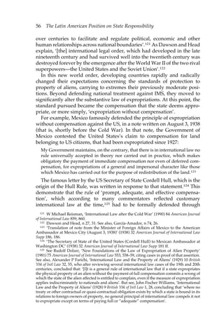 56 The Latin American Position on State Responsibility 
over centuries to facilitate and regulate political, economic and other 
human relationships across national boundaries’.121 As Dawson and Head 
explain, ‘[the] international legal order, which had developed in the late 
nineteenth century and had survived well into the twentieth century was 
destroyed forever by the emergence after the World War II of the two rival 
superpowers—the United States and the Soviet Union’.122 
In this new world order, developing countries rapidly and radically 
changed their expectations concerning the standards of protection to 
property of aliens, carrying to extremes their previously moderate posi-tions. 
Beyond defending national treatment against IMS, they moved to 
significantly alter the substantive law of expropriations. At this point, the 
standard pursued became the compensation that the state deems appro-priate, 
or more simply, ‘expropriation without compensation’. 
For example, Mexico famously defended the principle of expropriation 
without compensation against the US, in a note written on August 3, 1938 
(that is, shortly before the Cold War). In that note, the Government of 
Mexico contested the United States’s claim to compensation for land 
belonging to US citizens, that had been expropriated since 1927: 
My Government maintains, on the contrary, that there is in international law no 
rule universally accepted in theory nor carried out in practice, which makes 
obligatory the payment of immediate compensation nor even of deferred com-pensation, 
for expropriations of a general and impersonal character like those 
which Mexico has carried out for the purpose of redistribution of the land.123 
The famous letter by the US Secretary of State Cordell Hull, which is the 
origin of the Hull Rule, was written in response to that statement.124 This 
demonstrate that the rule of ‘prompt, adequate, and effective compensa-tion’, 
which according to many commentators reflected customary 
international law at the time,125 had to be formally defended through 
121 W Michael Reisman, ‘International Law after the Cold War’ (1990) 84 American Journal 
of International Law 859, 860. 
122 Dawson and Head, n 27, 31. See also, García-Amador, n 74, 26. 
123 ‘Translation of note from the Minister of Foreign Affairs of Mexico to the American 
Ambassador at Mexico City (August 3, 1938)’ (1938) 32 American Journal of International Law 
Supp 186, 186. 
124 ‘The Secretary of State of the United States (Cordell Hull) to Mexican Ambassador at 
Washington DC’ (1938) 32 American Journal of International Law Supp 181 ff. 
125 See Rudolf Dolzer, ‘New Foundations of the Law of Expropriation of Alien Property’ 
(1981) 75 American Journal of International Law 553, 558–59, citing cases in proof of that assertion. 
See also, Alexander P Farichi, ‘International Law and the Property of Aliens’ (1929) 10 British 
Ybk of Intl Law 32, 55, who after reviewing several international law cases of the 19th and 20th 
centuries, concluded that: ‘[I]t is a general rule of international law that if a state expropriates 
the physical property of an alien without the payment of full compensation commits a wrong of 
which the state of the alien affected is entitled to complain, even if the measure of expropriation 
applies indiscriminately to nationals and aliens’. But see, John Fischer Williams, ‘International 
Law and the Property of Aliens’ (1928) 9 British Ybk of Intl Law 1, 28, concluding that ‘where no 
treaty or other contractual or quasi-contractual obligation exists by which a state is bound in its 
relations to foreign owners of property, no general principal of international law compels it not 
to expropriate except on terms of paying full or “adequate” compensation’. 
 