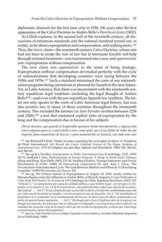 From the Calvo Doctrine to Expropriation Without Compensation 57 
diplomatic channels for the first time only in 1938, 106 years after the first 
appearance of the Calvo Doctrine in Andrés Bello’s Derecho de Jentes (1832). 
As Lillich explains, in the second half of the twentieth century, all dis-cussions 
of minimum standards and the national standard turned out, in 
reality, to be about expropriation and compensation, and nothing more.126 
Thus, the classic claim—the nineteenth century Calvo Doctrine, whose aim 
had not been to erode the rule of law but to terminate forcible self-help 
through national treatment—was transmuted into a new and opportunistic 
one: expropriation without compensation. 
The new claim was opportunistic in the sense of being strategic. 
Expropriation without compensation dovetailed perfectly with the cycle 
of nationalisations that developing countries were facing between the 
1950s and 1970s.127 Such a standard minimised the costs of any nationali-sation 
programs being carried out or planned for launch in the near future. 
Yet, in Latin America, that claim was inconsistent with the nineteenth cen-tury 
republican legal tradition—including the legal thought of Andres 
Bello128—and even with the pre-republican Spanish law tradition. The lat-ter 
not only speaks to the roots of Latin American legal history, but was 
also positive law in many of these countries throughout the nineteenth 
century. This included the famous Las Siete Partidas (written between 1256 
and 1265),129 a text that contained explicit rules of expropriation by the 
king and the compensation due in favour of his subjects: 
Otrosi dezimos, que quando el Emperador quisiesse tomar heredamiento, o alguna otra 
cosa a algunos para si, o para darla a otro; como quier que el sea Señor de todos los del 
Imperio, para ampararlos de fuerza, e para mantenerlos en Justicia, con todo esso non 
126 See Richard B Lillich, ‘Duties of states regarding the civil rights of aliens’ in Académie 
de Droit International, 161 Recueil des Cours. Collected Courses of The Hague Academy of 
International Law, 1978-III (Alphen aan den Rijn, Sijthoff and Noordhoff, 1980) 329, 364–65, 
and 368–69. 
127 See eg B.A Wortley, Expropriation in Public International Law (Cambridge, CUP, 1959) 
58–71; Subhash C Jain, Nationalization of Foreign Property: A Study in North–South Dialogue 
(Deep and Deep, New Delhi 1983) 231–41; Stephen J Kobrin, ‘Foreign Enterprise and Forced 
Divestments in LCDs’ (1980) 34 International Organization 65; and, Amy L Chua, ‘The 
Privatization-Nationalization Cycle: The Link Between Markets and Ethnicity in Developing 
Countries’ (1995) 95 Columbia Law Review 223. 
128 See eg, the Chilean Statute of Expropriation of August 14, 1838, surely written by 
Mariano Egaña under the influence of Andrés Bello, in Ricardo Anguita, 1 Leyes Publicadas en 
Chile desde 1810 hasta el 1o de junio de 1912 (Santiago de Chile, Imprenta Barcelona, 1912) 312: 
‘Artículo 1.° La espropiacion por causa de utilidad pública, a que hubiere lugar, con arreglo a lo dis-puesto 
en el número 5, art. 12 de la Constitucion, solo podrá llevarse a efecto por decreto de la autori-dad 
judicial . . . Art 3.° El juez dispondrá que se proceda en efecto a la tasación, nombrándose para ella 
por cada una de las partes un tasador, i un tercero para el caso de discordia. Art 4.° No aviniéndose el 
propietario ni el comprador en el nombramiento del tercero, lo hará el juez de oficio, nombrando a un 
perito de notoria buena reputación . . . Art 5.° Declarado por el juez el legítimo valor de la especie, con 
arreglo a la tasación, decretará que éste se cubra por el comprador, i sin su previo y entero cubierto, no 
mandará dar posesión a éste de la especie sobre que ha recaído la expropiación, a menos que intervenga 
consentimiento expreso del propietario’. 
129 See Las Siete Partidas in Los Códigos Españoles Concordados y Anotados (Madrid, Imprenta 
de la Publicidad, 1848). 
 