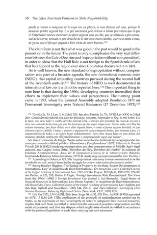 58 The Latin American Position on State Responsibility 
puede el tomar a ninguno de lo suyo sin su plazer, si non fiziesse tal cosa, porque lo 
deuiesse perder segund ley. E si por auentura gelo oviesse a tomar por razon que el que 
el Emperador oviesse menester de fazer alguna cosa en ello, que se tornasse a pro comu-nal 
de la tierra, tenudo es por derecho de le dar ante buen cambio, que va a tanto a mas, 
de guisa que el fin que pagado a bien vista de omes buenos.130 
The claim here is not that what was good in the past would be good in the 
present or in the future. The point is only to emphasise the very real differ-ence 
between the Calvo Doctrine and ‘expropriation without compensation’, 
in order to show that the Hull Rule is not foreign to the Spanish rule of law 
that had applied in the region ever since Columbus discovered it in 1491. 
As is well known, the new standard of expropriation without compen-sation 
was part of a broader agenda, the new international economic order 
(NIEO), that capital importing countries pursued during the second half 
of the twentieth century.131 The history of NIEO is well documented in 
international law, so it will not be repeated here.132 The important thing to 
note here is that during the 1960s, developing countries intensified their 
efforts to implement their values and perspectives. The turning point 
came in 1973, when the General Assembly adopted Resolution 3171 on 
Permanent Sovereignty over Natural Resources (17 December 1973),133 
130 Partida 2a, Tit I, Ley II, in 2 ibid 320. See also, Partida 3a, Tit. XVIII, Ley XXXI in 3 ibid 
200: ‘Contra derecho natural non deue dar priuillejo, nin carta, Emperador ni Rey, ni otro Señor. E si 
la diere, non deue valer: e contra derecho natural seria, si diessen por priuillejo las cosas de un ome a 
otro, non auiendo fecho cosa, por que los deuiessen perder aquel cuyas eran. Fueras ende, si el Rey las 
ouiesse menester, por fazer dellas, o en ellas alguna lauor, o como si fuesse alguna heredad, en que 
oviessen a fazer castillo, o torre, o puente, o alguna otra cosa semajante destas, que tornasse a pro, o a 
amparamiento de todos, o de algun lugar señaladamente. Pero estos deuen fazer en una destas dos 
maneras: dandole cambio por ello primeramente, o comprandozelo segun que valiere’. 
See also, F Clemente de Diego, ‘Notas sobre la evolución doctrinal de la expropiación for-zosa 
por causa de utilidad pública. Glosadores y Postglosadores’ (1922) 9 Revista de Derecho 
Privado 289 ff (1922) (studying expropriation and due compensation in Middle Age’s legal 
culture), and Gaspar Ariño Ortiz, ‘Derechos del Rey, Derechos del Pueblo’ in Instituto de 
Estudios Administrativos, Actas del II Symposium Historia de la Administración (Madrid, 
Instituto de Estudios Administrativos, 1971) 41 (analysing expropriation in the Siete Partidas). 
131 According to Dolzer, n 125, 556, ‘expropriation is in many corners considered to be the 
(symbolic or real) central issue in the struggle for a new international economic order’. 
132 See eg Rosalyn Higgins, ‘The Taking of Property by the State. Recent Developments in 
International Law’ in Académie de Droit International, 176 Recueil des Cours. Collected Courses 
of the Hague Academy of International Law, 1982-III (The Hague, M Nijhoff, 1983) 259, 279–97; 
see Dolzer, n 125, 553; Detlev F Vagts, ‘Foreign Investment Risk Reconsidered: The View 
from the 1980s’ (1980) 2 Foreign Investment Law Journal 1; Ian Brownlie, ‘Legal Status of 
Natural Resources in International Law (Some Aspects)’ in Académie de Droit International, 
162 Recueil des Cours. Collected Courses of the Hague Acadamy of International Law (Alphen aan 
den Rijn, Sijthoff and Noordhoff, 1980) 244, 255–71; and Nico Schrijver, Sovereignty Over 
Natural Resources: Balancing Rights and Duties (New York, CUP, 1997) 82 ff. 
133 GA Res 3171, UN GAOR, 28th Sess, Supp 30, at 52, UN Doc. A/9030 (1974) reprinted 
in (1974) 13 ILM 238: ‘[T]he application of the principle of nationalization carried out by 
States, as an expression of their sovereignty in order to safeguard their natural resources, 
implies that each State is entitled to determine the amount of possible compensation and the 
mode of payment, and that any dispute which might arise should be settled in accordance 
with the national legislation of each State carrying out such measures’. 
 