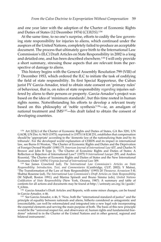 From the Calvo Doctrine to Expropriation Without Compensation 59 
and one year later with the adoption of the Charter of Economic Rights 
and Duties of States (12 December 1974) (CERDS).134 
At the same time, to no one’s surprise, efforts to codify the law govern-ing 
state responsibility for injuries to aliens, which continued under the 
auspices of the United Nations, completely failed to produce an acceptable 
document. The process that ultimately gave birth to the International Law 
Commission’s (ILC) Draft Articles on State Responsibility in 2002 is a long 
and detailed one, and has been described elsewhere.135 I will only provide 
a short summary, stressing those aspects that are relevant from the per-spective 
of damage to aliens. 
This history begins with the General Assembly Resolution 799 (VIII) of 
7 December 1953, which ordered the ILC to initiate the task of codifying 
the field of state responsibility. Its first Special Rapporteur, the Cuban 
jurist FV Garcia-Amador, tried to obtain state consent on ‘primary rules’ 
of behaviour, that is, on rules of state responsibility regarding injuries suf-fered 
by aliens to their persons or property. Garcia-Amador’s project was 
based on the idea of ‘minimum standards’, but this time rooted in human 
rights norms. Notwithstanding his efforts to develop a relevant treaty 
based on this philosophy of ‘noble synthesis’136—ie, an amalgam of 
national treatment and IMS137—his draft failed to obtain the consent of 
developing countries. 
134 Art 2(2)(c) of the Charter of Economic Rights and Duties of States, GA Res 3281, UN 
GAOR, UN Doc A/9631 (1975), reprinted in (1975) 14 ILM 251, establishes that compensation 
should be ‘appropriate’ according to the ‘domestic law of the nationalizing State and by its 
tribunals’. For the developed world explanation of CERDS and its impact in international 
law, see Burns H Weston, ‘The Charter of Economic Rights and Duties and the Deprivation 
of Foreign Owned Wealth’ (1981) 75 American Journal of International Law 437, and Charles N 
Brower and John B Tepe Jr, ‘The Charter of Economic Rights and Duties of States: A 
Reflection or Rejection of International Law?’ (1975) 9 International Lawyer 295, and Andres 
Rozental, ‘The Charter of Economic Rights and Duties of States and the New International 
Economic Order’ (1976) Virginia Journal of International Law 309. 
135 See James Crawford (ed), The International Law Commission’s Articles on State 
Responsibility: Introduction, Text, and Commentaries (Cambridge, CUP, 2002); Y Matsui, 
‘The Transformation of the Law of State Responsibility’ (1993) 20 Thesaurus Acroasium 5 ff; 
Shabtai Rosenne (ed), The International Law Commission’s Draft Articles on State Responsibility 
(M Nijhoff, Boston 1991); and Marina Spinedi and Bruno Simma (eds), United Nations 
Codification of State Responsibility (New York, Oceana, 1987). A summary and table of 
contents for all actions and documents may be found at http://untreaty.un.org/ilc/guide/ 
9_6.htm. 
136 Garcia-Amador’s Draft Articles and Reports, with some minor changes, can be found 
in Garcia-Amador, n 46. 
137 See Garcia-Amador, n 46, 5: ‘Now, both the “international standard of justice” and the 
principle of equality between nationals and aliens, hitherto considered as antagonistic and 
irreconcilable, can well be reformulated and integrated into a new legal rule incorporating 
the essential elements and serving the main purpose of both. The basis of this new principle 
would be the “universal respect for, and observance of, human rights and fundamental free-doms” 
referred to in the Charter of the United Nations and in other general, regional and 
bilateral instruments’. 
 