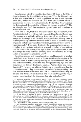 60 The Latin American Position on State Responsibility 
Simultaneously, the Director of the Codification Division of the Office of 
Legal Affairs of the United Nations ‘suggested’138 to the Harvard Law 
School the production of a Draft Agreement on the matter. Between 
1959–1961, under the direction of Louis Sohn and Richard Baxter, a 
Commission produced several versions of a draft entitled ‘Convention on 
the International Responsibility of States for Injuries to Aliens’.139 Not 
surprisingly, this Draft Convention recognised rules and principles in 
accordance with IMS. 
From 1969 to 1979, the Italian professor Roberto Ago succeeded García- 
Amador in the task of codifying state responsibility as Special Rapporteur. 
His strategy was radically different from that of his predecessor. He 
sought to ‘reconceptualise’ the field, setting aside the primary rules of 
state responsibility for the treatment of aliens, in order to focus exclusively 
on general and abstract rules of responsibility, particularly those known as 
‘secondary rules’. These rules dealt with the nature and consequences of 
breaches to international obligations, across all branches of international 
law. As a result, the more specific topics of diplomatic protection, as well 
as damages to aliens and their property, were abandoned to the murky 
waters of customary international law.140 
Even these abstract and general principles would encounter a winding 
road ahead. After forty-five years of debate, the General Assembly of the 
United Nations in its 85th plenary meeting held on 12 December 2001, took 
note and welcomed the Articles that had been prepared by Ago and later 
completed by Willem Riphagen, Gaetano Arangio-Ruiz and James 
Crawford.141 However useful these Articles are in general terms, they did 
not resolve (nor did they even attempt to resolve) the long-standing con-flict 
between national treatment and IMS. As indicated earlier, they are 
abstract and doctrinaire in character, and contain nothing in the way of 
primary rules for state behaviour regarding injuries to aliens.142 
138 According to Louis B Sohn and RR Baxter, ‘Final Draft with Explanatory Notes. 
Convention on the International Responsibility of States for Injuries to Aliens’, in FV Garcia- 
Amador, Louis B Sohn and RR Baxter (eds), Recent Codification of the Law of State Responsibility 
for Injuries to Aliens (Dobbs Ferry Oceana Publications, 1974) 133, 135, ‘[t]his draft Convention 
was prepared at the suggestion of Dr. Yuen-li Liang . . . [who] expressed the view that such a 
draft Convention would be of considerable usefulness to the International Law Commission’. 
139 ibid 135. For previous versions, see Sohn and Baxter, n 65, and Louis B Sohn and 
R Baxter, Convention on the International Responsibility of States for Injuries to Aliens. Draft No 12 
with Explanatory Notes (Cambridge, Mass, Harvard Law School, 1961). 
140 In the words of Richard R Baxter, ‘Reflection on Codification in Light of the 
International Law of State Responsibility for Injuries to Aliens’ (1965) 16 Syracuse Law Review 
745, 746, ‘the Commission had decided to drop the subject of State responsibility for injuries 
to aliens and to take up a new and markedly different subject—the international responsi-bility 
of states in general’. 
141 GA Res 83, UN GAOR, 56th Sess, at UN Doc A/56/589 (2002). 
142 Not surprisingly, they have come under criticism from scholars such as McDougal and 
Lillich. Indeed, according to Myres S McDougal et al, Human Rights and World Public Order. 
The Basic Policies of an International Law of Human Dignity (New Haven, Yale University Press, 
1980) 762, these Articles have been defined ‘at such a high level of abstraction as to shed but 
 