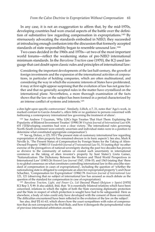 From the Calvo Doctrine to Expropriation Without Compensation 61 
In any case, it is not an exaggeration to affirm that, by the mid-1970s, 
developing countries had won crucial aspects of the battle over the defini-tion 
of substantive law regarding compensation in expropriations.143 By 
strenuously advocating the standards embodied in NIEO, they succeeded 
at introducing enough confusion into the discussion that formerly accepted 
standards of state responsibility began to resemble unsound law.144 
Two cases decided in the 1960s and 1970s—at two of the most important 
world forums—reflect the weakening status of pre-NIEO international 
minimum standards. In the Barcelona Traction case (1970), the ICJ used lan-guage 
that cast doubt upon classic rules and principles of international law: 
Considering the important developments of the last half-century, the growth of 
foreign investments and the expansion of the international activities of corpora-tions, 
in particular of holding companies, which are often multinational, and 
considering the way in which the economic interests of States have proliferated, 
it may at first sight appear surprising that the evolution of law has not gone fur-ther 
and that no generally accepted rules in the matter have crystallized on the 
international plane. Nevertheless, a more thorough examination of the facts 
shows that the law on the subject has been formed in a period characterized by 
an intense conflict of systems and interests.145 
a dim light upon specific controversies’. Similarly, Lillich, n 7, 21, notes that ‘Ago’s work, in 
marked contrast to García-Amador’s, offers little or no guidance to persons concerned with 
fashioning a contemporary international law governing the treatment of aliens’. 
143 See Andrew T Guzman, ‘Why LDCs Sign Treaties That Hurt Them: Explaining the 
Popularity of Bilateral Investment Treaties’ (1998) 38 Virginia Journal of International Law 639, 
651 (‘[D]eveloping countries had won a clear victory. The international rules governing 
North–South investment were entirely uncertain and individual states were in a position to 
determine what constituted appropriate compensation’). 
144 See eg, Dolzer, n 125, 553 (‘The present state of customary international law regarding 
expropriation of alien property has remained obscure in its basic aspects’). See also, Mark K 
Neville Jr, ‘The Present Status of Compensation by Foreign States for the Taking of Alien- 
Owned Property’ (1980) 13 Vanderbilt Journal of Transnational Law 51, 51 (noting that ‘no other 
exercise of the prerogatives of national sovereignty during the past two decades has proven 
so divisive to the community of nations or created such uncertainty in international 
commerce as the taking of alien investor’s property by host States’); Greta Gainer, 
‘Nationalization: The Dichotomy Between the Western and Third World Perspectives in 
International Law’ (1983) 26 Howard Law Journal 1547, 1554–55, and 1563 (stating that ‘there 
is no global consensus on what constitutes controlling international law in this area [the stan-dard 
of compensation in cases of expropriations]’, including the question of ‘whether the 
nationalizing state is obligated to compensate an alien for expropriated property’); and Oscar 
Schachter, ‘Compensation for Expropriation’ (1984) 78 American Journal of International Law 
121, 121 (observing that no subject of international law has aroused as much debate as the 
question of the standard for compensation in case of expropriation). 
145 Barcelona Traction, Light, and Power Co, Ltd (Second Phase) (Belgium v Spain) [1970] 
ICJ Rep 3, ¶ 89. It also added, ibid, that: ‘It is essentially bilateral relations which have been 
concerned, relations in which the rights of both the State exercising diplomatic protection 
and the State in respect of which protection is sought have had to be safeguarded. Here as 
elsewhere, a body of rules could only have developed with the consent of those concerned. 
The difficulties encountered have been reflected in the evolution of the law on the subject’. 
See also, ibid ¶¶ 61–63, which shows how the court sympathises with rules of compensa-tion 
that do not correspond to the Hull Rule, and how it disregards the jurisprudential value 
of previous international arbitration awards. 
 