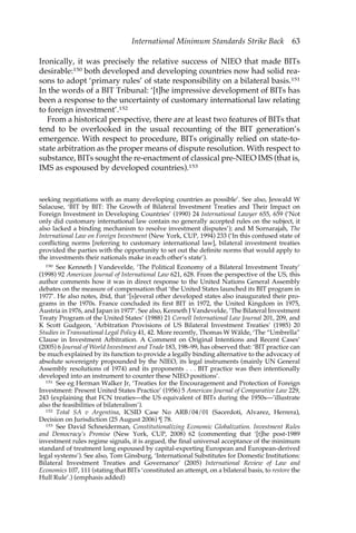International Minimum Standards Strike Back 63 
Ironically, it was precisely the relative success of NIEO that made BITs 
desirable:150 both developed and developing countries now had solid rea-sons 
to adopt ‘primary rules’ of state responsibility on a bilateral basis.151 
In the words of a BIT Tribunal: ‘[t]he impressive development of BITs has 
been a response to the uncertainty of customary international law relating 
to foreign investment’.152 
From a historical perspective, there are at least two features of BITs that 
tend to be overlooked in the usual recounting of the BIT generation’s 
emergence. With respect to procedure, BITs originally relied on state-to-state 
arbitration as the proper means of dispute resolution. With respect to 
substance, BITs sought the re-enactment of classical pre-NIEO IMS (that is, 
IMS as espoused by developed countries).153 
seeking negotiations with as many developing countries as possible’. See also, Jeswald W 
Salacuse, ‘BIT by BIT: The Growth of Bilateral Investment Treaties and Their Impact on 
Foreign Investment in Developing Countries’ (1990) 24 International Lawyer 655, 659 (‘Not 
only did customary international law contain no generally accepted rules on the subject, it 
also lacked a binding mechanism to resolve investment disputes’); and M Sornarajah, The 
International Law on Foreign Investment (New York, CUP, 1994) 233 (‘In this confused state of 
conflicting norms [referring to customary international law], bilateral investment treaties 
provided the parties with the opportunity to set out the definite norms that would apply to 
the investments their nationals make in each other’s state’). 
150 See Kenneth J Vandevelde, ‘The Political Economy of a Bilateral Investment Treaty’ 
(1998) 92 American Journal of International Law 621, 628. From the perspective of the US, this 
author comments how it was in direct response to the United Nations General Assembly 
debates on the measure of compensation that ‘the United States launched its BIT program in 
1977’. He also notes, ibid, that ‘[s]everal other developed states also inaugurated their pro-grams 
in the 1970s. France concluded its first BIT in 1972, the United Kingdom in 1975, 
Austria in 1976, and Japan in 1977’. See also, Kenneth J Vandevelde, ‘The Bilateral Investment 
Treaty Program of the United States’ (1988) 21 Cornell International Law Journal 201, 209, and 
K Scott Gudgeon, ‘Arbitration Provisions of US Bilateral Investment Treaties’ (1985) 20 
Studies in Transnational Legal Policy 41, 42. More recently, Thomas W Wälde, ‘The “Umbrella” 
Clause in Investment Arbitration. A Comment on Original Intentions and Recent Cases’ 
(2005) 6 Journal of World Investment and Trade 183, 198–99, has observed that: ‘BIT practice can 
be much explained by its function to provide a legally binding alternative to the advocacy of 
absolute sovereignty propounded by the NIEO, its legal instruments (mainly UN General 
Assembly resolutions of 1974) and its proponents . . . BIT practice was then intentionally 
developed into an instrument to counter these NIEO positions’. 
151 See eg Herman Walker Jr, ‘Treaties for the Encouragement and Protection of Foreign 
Investment: Present United States Practice’ (1956) 5 American Journal of Comparative Law 229, 
243 (explaining that FCN treaties—the US equivalent of BITs during the 1950s—’illustrate 
also the feasibilities of bilateralism’). 
152 Total SA v Argentina, ICSID Case No ARB/04/01 (Sacerdoti, Alvarez, Herrera), 
Decision on Jurisdiction (25 August 2006) ¶ 78. 
153 See David Schneiderman, Constitutionalizing Economic Globalization. Investment Rules 
and Democracy’s Promise (New York, CUP, 2008) 62 (commenting that ‘[t]he post-1989 
investment rules regime signals, it is argued, the final universal acceptance of the minimum 
standard of treatment long espoused by capital-exporting European and European-derived 
legal systems’). See also, Tom Ginsburg, ‘International Substitutes for Domestic Institutions: 
Bilateral Investment Treaties and Governance’ (2005) International Review of Law and 
Economics 107, 111 (stating that BITs ‘constituted an attempt, on a bilateral basis, to restore the 
Hull Rule’.) (emphasis added) 
 