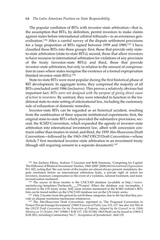 64 The Latin American Position on State Responsibility 
The popular conflation of BITs with investor–state arbitration—that is, 
the assumption that BITs, by definition, permit investors to make claims 
against states before international arbitral tribunals—is an erroneous gen-eralisation. 
154 After a careful survey of the dispute settlement provisions 
for a large proportion of BITs signed between 1959 and 1989,155 I have 
classified these BITs into three groups: first, those that provide only state-to- 
state arbitration (state-to-state BITs); second, those that allow investors 
to have recourse to international arbitration for violations of any provision 
of the treaty (investor–state BITs); and third, those that provide 
investor–state arbitration, but only in relation to the amount of compensa-tion 
in cases where states recognise the existence of a formal expropriation 
(limited investor–state BITs).156 
State-to-state BITs were most popular during the first historical phase of 
BIT development. In aggregate terms, they comprised the majority of all 
BITs concluded until 1986 (inclusive). This proves a relatively obvious but 
important fact: BITs were not designed with the purpose of giving direct cause 
of action to investors. By contrast, they were intended to function in the tra-ditional 
state-to-state setting of international law, including the customary 
rule of exhaustion of domestic remedies. 
Investor-state BITs can be regarded as an historical accident, resulting 
from the combination of three separate institutional experiments: first, the 
original state-to-state BITs which provided the substantive provisions; sec-ond, 
the ICSID Convention, which expanded the agenda of investor–state 
arbitration into international investment law, albeit with concession con-tracts 
rather than treaties in mind; and third, the 1959 Abs-Shawcross Draft 
Convention—followed by the 1963–1967 OECD Draft Convention—whose 
Article 7 first mentioned investor–state arbitration in an investment treaty 
(though still requiring consent in a separate document).157 
154 See Zachary Elkins, Andrew T Guzman and Beth Simmons, ‘Competing for Capital: 
The Diffusion of Bilateral Investment Treaties, 1960–2000’ (2006) 60 International Organization 
811, 822, noting that ‘the core terms of the treaties are almost always present: mandatory dis-pute 
resolution before an international arbitration body, a private right of action for 
investors, monetary compensation in the event of a violation, national treatment, and most-favored- 
nation treatment. 
155 The source of those treaties is the UNCTAD database (available at http://www. 
unctadxi.org/templates/DocSearch____779.aspx). When the database was incomplete, I 
referred to the UN treaty series. Still, some treaties mentioned in the ICSID website’s BITs 
lists can be found neither on the UNCTAD database nor on the UN treaty series. 
156 Only 2 treaties from this period do not fit these categories, due to the fact that they pro-vide 
no dispute resolution mechanism whatsoever. 
157 The Abs-Shawcross Draft Convention, reprinted in ‘The Proposed Convention to 
Protect Private Foreign Investment’ (1960) 9 Journal of Public Law 115, 117. See also Art 7(b) of 
the OECD Draft Convention On the Protection of Property, Adopted by the Council in its 150th 
Meeting on 12 October 1967 (1968) 7 ILM 117, 132–33 (the 1963 Draft can be found in (1963) 2 
ILM 241), including Commentary No 7, ‘Acceptance of Jurisdiction’, ibid 135. 
 