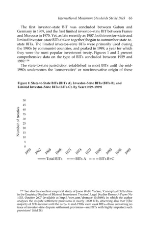 International Minimum Standards Strike Back 65 
The first investor–state BIT was concluded between Gabon and 
Germany in 1969, and the first limited investor–state BIT between France 
and Morocco in 1975. Yet, as late recently as 1987, both investor–state and 
limited investor–state BITs (taken together) began to outnumber state-to-state 
BITs. The limited investor–state BITs were primarily used during 
the 1980s by communist countries, and peaked in 1989, a year for which 
they were the most popular investment treaty. Figures 1 and 2 present 
comprehensive data on the type of BITs concluded between 1959 and 
1989.158 
The state-to-state jurisdiction established in most BITs until the mid- 
1980s underscores the ‘conservative’ or non-innovative origin of these 
Figure 1: State-to-State BITs (BITs A), Investor–State BITs (BITs B), and 
Limited Investor–State BITs (BITs C), By Year (1959–1989) 
Number of treaties 
50 
45 
40 
35 
30 
25 
20 
15 
10 
5 
0 
1959 
1962 
1968 
1965 
1971 
1974 
1977 
1980 
1983 
1986 
1989 
Total BITs BITs A BITs B+C 
158 See also the excellent empirical study of Jason Webb Yackee, ‘Conceptual Difficulties 
in the Empirical Studies of Bilateral Investment Treaties’, Legal Studies Research Paper No 
1053, October 2007 (available at http://ssrn.com/abstract=1015088), in which the author 
analyses the dispute settlement provisions of nearly 1,000 BITs, observing also that ‘[t]he 
majority of BITs in force until the early- to mid-1990s were weak BITs—those containing no 
trace of investor-state dispute settlement provisions—and BITs with highly imperfect such 
provisions’ (ibid 28). 
 