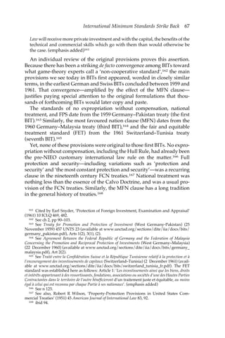 International Minimum Standards Strike Back 67 
Law will receive more private investment and with the capital, the benefits of the 
technical and commercial skills which go with them than would otherwise be 
the case. (emphasis added)161 
An individual review of the original provisions proves this assertion. 
Because there has been a striking de facto convergence among BITs toward 
what game-theory experts call a ‘non-cooperative standard’,162 the main 
provisions we see today in BITs first appeared, worded in closely similar 
terms, in the earliest German and Swiss BITs concluded between 1959 and 
1961. That convergence—amplified by the effect of the MFN clause— 
justifies paying special attention to the original formulations that thou-sands 
of forthcoming BITs would later copy and paste. 
The standards of no expropriation without compensation, national 
treatment, and FPS date from the 1959 Germany–Pakistan treaty (the first 
BIT).163 Similarly, the most favoured nation clause (MFN) dates from the 
1960 Germany–Malaysia treaty (third BIT),164 and the fair and equitable 
treatment standard (FET) from the 1961 Switzerland–Tunisia treaty 
(seventh BIT).165 
Yet, none of these provisions were original to those first BITs. No expro-priation 
without compensation, including the Hull Rule, had already been 
the pre-NIEO customary international law rule on the matter.166 Full 
protection and security—including variations such as ‘protection and 
security’ and ‘the most constant protection and security’—was a recurring 
clause in the nineteenth century FCN treaties.167 National treatment was 
nothing less than the essence of the Calvo Doctrine, and was a usual pro-vision 
of the FCN treaties. Similarly, the MFN clause has a long tradition 
in the general history of treaties.168 
161 Cited by Earl Snyder, ‘Protection of Foreign Investment, Examination and Appraisal’ 
(1961) 10 ICLQ 469, 482. 
162 See ch 2, pp 90–103. 
163 See Treaty for Promotion and Protection of Investment (West Germany-Pakistan) (25 
November 1959) 457 UNTS 23 (available at www.unctad.org/sections/dite/iia/docs/bits/ 
germany_pakistan.pdf), Arts 1(2), 3(1), (2). 
164 See Agreement Between the Federal Republic of Germany and the Federation of Malaysia 
Concerning the Promotion and Reciprocal Protection of Investments (West Germany–Malaysia) 
(22 December 1960) (available at www.unctad.org/sections/dite/iia/docs/bits/germany_ 
malaysia.pdf), Art 2(2). 
165 See Traité entre la Confédération Suisse et la République Tunisienne relatif à la protection et à 
l’encouragement des investissements de capitaux (Switzerland–Tunisia) (2 December 1961) (avail-able 
at www.unctad.org/sections/dite/iia/docs/bits/switzerland_tunisia_fr.pdf). The FET 
standard was established here as follows: Article 1: ‘Les investissements ainsi que les biens, droits 
et intérêts appartenant à des ressortissants, fondations, associations ou sociétés d’une des Hautes Parties 
Contractantes dans le territoire de l’autre bénéficieront d’un traitement juste et équitable, au moins 
égal à celui qui est reconnu par chaque Partie à ses nationaux’. (emphasis added) 
166 See n 125. 
167 See also, Robert R Wilson, ‘Property-Protection Provisions in United States Com-mercial 
Treaties’ (1951) 45 American Journal of International Law 83, 92. 
168 ibid 94. 
 