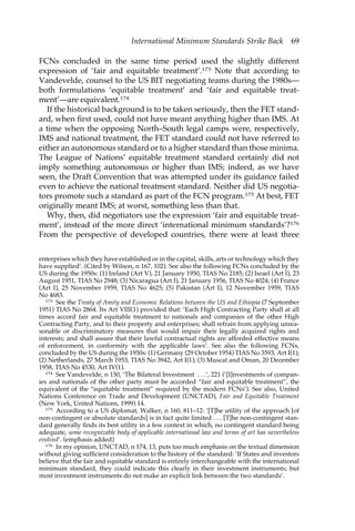 International Minimum Standards Strike Back 69 
FCNs concluded in the same time period used the slightly different 
expression of ‘fair and equitable treatment’.173 Note that according to 
Vandevelde, counsel to the US BIT negotiating teams during the 1980s— 
both formulations ‘equitable treatment’ and ‘fair and equitable treat-ment’— 
are equivalent.174 
If the historical background is to be taken seriously, then the FET stand-ard, 
when first used, could not have meant anything higher than IMS. At 
a time when the opposing North–South legal camps were, respectively, 
IMS and national treatment, the FET standard could not have referred to 
either an autonomous standard or to a higher standard than those minima. 
The League of Nations’ equitable treatment standard certainly did not 
imply something autonomous or higher than IMS; indeed, as we have 
seen, the Draft Convention that was attempted under its guidance failed 
even to achieve the national treatment standard. Neither did US negotia-tors 
promote such a standard as part of the FCN program.175 At best, FET 
originally meant IMS; at worst, something less than that. 
Why, then, did negotiators use the expression ‘fair and equitable treat-ment’, 
instead of the more direct ‘international minimum standards’?176 
From the perspective of developed countries, there were at least three 
enterprises which they have established or in the capital, skills, arts or technology which they 
have supplied’. (Cited by Wilson, n 167, 102). See also the following FCNs concluded by the 
US during the 1950s: (1) Ireland (Art V), 21 January 1950, TIAS No 2185; (2) Israel (Art I), 23 
August 1951, TIAS No 2948; (3) Nicaragua (Art I), 21 January 1956, TIAS No 4024; (4) France 
(Art I), 25 November 1959, TIAS No 4625; (5) Pakistan (Art I), 12 November 1959, TIAS 
No 4683. 
173 See the Treaty of Amity and Economic Relations between the US and Ethiopia (7 September 
1951) TIAS No 2864. Its Art VIII(1) provided that: ‘Each High Contracting Party shall at all 
times accord fair and equitable treatment to nationals and companies of the other High 
Contracting Party, and to their property and enterprises; shall refrain from applying unrea-sonable 
or discriminatory measures that would impair their legally acquired rights and 
interests; and shall assure that their lawful contractual rights are afforded effective means 
of enforcement, in conformity with the applicable laws’. See also the following FCNs, 
concluded by the US during the 1950s: (1) Germany (29 October 1954) TIAS No 3593, Art I(1); 
(2) Netherlands, 27 March 1953, TIAS No 3942, Art I(1); (3) Muscat and Oman, 20 December 
1958, TIAS No 4530, Art IV(1). 
174 See Vandevelde, n 150, ‘The Bilateral Investment . . .’, 221 (‘[I]nvestments of compan-ies 
and nationals of the other party must be accorded “fair and equitable treatment”, the 
equivalent of the “equitable treatment” required by the modern FCNs’). See also, United 
Nations Conference on Trade and Development (UNCTAD), Fair and Equitable Treatment 
(New York, United Nations, 1999) 14. 
175 According to a US diplomat, Walker, n 160, 811–12: ‘[T]he utility of the approach [of 
non-contingent or absolute standards] is in fact quite limited . . . [T]he non-contingent stan-dard 
generally finds its best utility in a few context in which, no contingent standard being 
adequate, some recognizable body of applicable international law and terms of art has nevertheless 
evolved’. (emphasis added) 
176 In my opinion, UNCTAD, n 174, 13, puts too much emphasis on the textual dimension 
without giving sufficient consideration to the history of the standard: ‘If States and investors 
believe that the fair and equitable standard is entirely interchangeable with the international 
minimum standard, they could indicate this clearly in their investment instruments; but 
most investment instruments do not make an explicit link between the two standards’. 
 