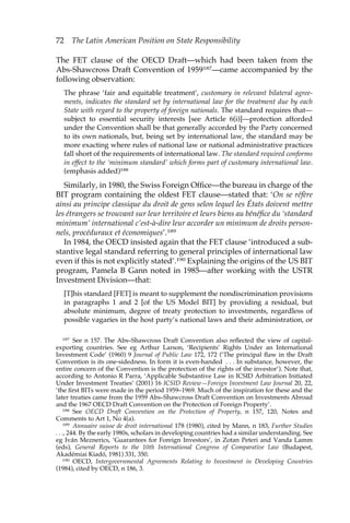 72 The Latin American Position on State Responsibility 
The FET clause of the OECD Draft—which had been taken from the 
Abs-Shawcross Draft Convention of 1959187—came accompanied by the 
following observation: 
The phrase ‘fair and equitable treatment’, customary in relevant bilateral agree-ments, 
indicates the standard set by international law for the treatment due by each 
State with regard to the property of foreign nationals. The standard requires that— 
subject to essential security interests [see Article 6(i)]—protection afforded 
under the Convention shall be that generally accorded by the Party concerned 
to its own nationals, but, being set by international law, the standard may be 
more exacting where rules of national law or national administrative practices 
fall short of the requirements of international law. The standard required conforms 
in effect to the ‘minimum standard’ which forms part of customary international law. 
(emphasis added)188 
Similarly, in 1980, the Swiss Foreign Office—the bureau in charge of the 
BIT program containing the oldest FET clause—stated that: ‘On se réfère 
ainsi au principe classique du droit de gens selon lequel les États doivent mettre 
les étrangers se trouvant sur leur territoire et leurs biens au bénéfice du ‘standard 
minimum’ international c’est-à-dire leur accorder un minimum de droits person-nels, 
procéduraux et économiques’.189 
In 1984, the OECD insisted again that the FET clause ‘introduced a sub-stantive 
legal standard referring to general principles of international law 
even if this is not explicitly stated’.190 Explaining the origins of the US BIT 
program, Pamela B Gann noted in 1985—after working with the USTR 
Investment Division—that: 
[T]his standard [FET] is meant to supplement the nondiscrimination provisions 
in paragraphs 1 and 2 [of the US Model BIT] by providing a residual, but 
absolute minimum, degree of treaty protection to investments, regardless of 
possible vagaries in the host party’s national laws and their administration, or 
187 See n 157. The Abs–Shawcross Draft Convention also reflected the view of capital-exporting 
countries. See eg Arthur Larson, ‘Recipients’ Rights Under an International 
Investment Code’ (1960) 9 Journal of Public Law 172, 172 (‘The principal flaw in the Draft 
Convention is its one-sidedness. In form it is even-handed . . . In substance, however, the 
entire concern of the Convention is the protection of the rights of the investor’). Note that, 
according to Antonio R Parra, ‘Applicable Substantive Law in ICSID Arbitration Initiated 
Under Investment Treaties’ (2001) 16 ICSID Review—Foreign Investment Law Journal 20, 22, 
‘the first BITs were made in the period 1959–1969. Much of the inspiration for these and the 
later treaties came from the 1959 Abs–Shawcross Draft Convention on Investments Abroad 
and the 1967 OECD Draft Convention on the Protection of Foreign Property’. 
188 See OECD Draft Convention on the Protection of Property, n 157, 120, Notes and 
Comments to Art 1, No 4(a). 
189 Annuaire suisse de droit international 178 (1980), cited by Mann, n 183, Further Studies 
. . ., 244. By the early 1980s, scholars in developing countries had a similar understanding. See 
eg Iván Meznerics, ‘Guarantees for Foreign Investors’, in Zotan Peteri and Vanda Lamm 
(eds), General Reports to the 10th International Congress of Comparative Law (Budapest, 
Akadémiai Kiadó, 1981) 331, 350. 
190 OECD, Intergovernmental Agreements Relating to Investment in Developing Countries 
(1984), cited by OECD, n 186, 3. 
 
