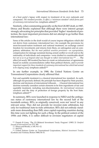 International Minimum Standards Strike Back 73 
of a host party’s lapses with respect to treatment of its own nationals and 
companies. The standard provides, in effect, a ‘minimum standard’ which forms part 
of customary international law. (emphasis added)191 
Similarly, when commenting generally on the first UK BIT draft, in 1987, 
Denza and Brooks explained that although there were interest groups 
strongly advocating for principles that provided ‘higher’ standards of pro-tection, 
the most important provisions did not attempt to go further than 
international law: 
Some of the articles in the draft would of course impose obligations which did 
not derive from customary international law—for example the provisions for 
most-favoured-nation treatment and national treatment, on exchange control 
freedom for investments and returns from them, on subrogation and on com-pulsory 
arbitration. But the most political sensitive provisions—on expropriation, 
compensation for damage sustained during armed conflict or revolt and on the 
nationality of individuals and companies—were drafted in considerable detail 
but not so as to go beyond what was thought to reflect international law.192 . . . The 
effect [of nearly 300 treaties] has been to create an infrastructure of agreements 
based on realistic accommodations rather than political rhetoric, and to provide 
important support for those standards of customary international law which had seemed 
to be slipping away. (emphasis added)193 
In one further example, in 1988, the United Nations Centre on 
Transnational Corporations clearly affirmed that: 
Fair and equitable treatment is a classical international law standard. As such, 
although not precisely defined, the principle has been shaped by State practice, 
doctrine and decisions of international tribunals . . . Classical international law 
doctrine normally considers certain elements to be firm ingredients of fair and 
equitable treatment, including non-discrimination, the international minimum 
standards and the duty of protection of foreign property by the host State. 
(emphasis added)194 
In summary, BITs were launched in response to NIEO and the ambigu-ous 
status of customary international law by the second half of the 
twentieth century. BITs, as originally conceived, were not ‘novel’ in any 
relevant sense. They did not provide for investor–state arbitration, but 
only for traditional state-to-state arbitration. BITs did not embody stand-ards 
more demanding than IMS, since capital exporting countries during 
this time were not fighting for such a thing. In the political context of the 
1950s and 1960s, it is rather difficult to envision negotiators of capital 
191 Pamela B Gann, ‘The US Bilateral Investment Treaty Program’ (1985) 21 Stanford 
Journal of International Law 373, 389. 
192 Denza and Brooks, n 149, 911–12. 
193 ibid 913. 
194 United Nations Centre on Transnational Corporations, Bilateral Investment Treaties 
(Graham and Trotman, Boston 1988) 30–31. 
 