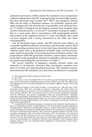 Updating the Calvo Doctrine in the BIT Generation 77 
substantive provisions of BITs, mainly the standards of no expropriation 
without compensation and FET, as giving foreign investors higher protec-tion 
than developed legal systems do.201 BITs’s key standards embody 
IMS, and the latter, as Borchard explains, are essentially ‘general prin-ciples 
recognized by the domestic law of practically every civilized coun-try’. 
202 Neither developed nor developing countries have domestic legal 
systems characterised by a Lochnerian203 conception of property rights— 
that is, a court stance that is ‘synonymous with inappropriate judicial 
intervention in the legislative process’204—and, accordingly, they could 
not have adopted such a strong commitment to the status quo when 
concluding BITs. 
Like all developed legal systems, the BIT network must achieve an 
acceptable equilibrium between investments and the public interest. Most 
capital exporting countries have, in fact, been long committed to broader 
collective goals such as the protection of health, safety and the environ-ment, 
and more generally, to personal autonomy and human welfare. The 
jurisprudence of the BIT generation, therefore, cannot adopt a libertarian 
stance that would generally be deemed incompatible with more progres-sive 
goals transcending the maximisation of wealth.205 
The second condition of legitimacy—equality between aliens and 
nationals—is of domestic character; thus, developing countries must 
attain it via their own internal political processes. This condition requires 
that substantive BIT standards, once they have crystallised at a reasonable 
201 This proposition will be analysed in detail in ch 6. 
202 See n 182. 
203 See Lochner v New York (1905) 198 US 45. In that case, the US Supreme Court struck 
down a New York statute establishing maximum hours of labor for bakers. The right to con-tract 
affirmed in Lochner was later expanded to cover property rights in Coppage v Kansas 236 
US 1 (1915). 
204 Kathleen M Sullivan and Gerald Gunther, Constitutional Law, 14th edn (New York, 
Foundation Press, 2001) 463. According to Gregory S Alexander, The Global Debate over 
Constitutional Property. Lessons from American Takings Jurisprudence (The University of Chicago 
Press, Chicago 2006) 32: ‘The conventional story of Lochner equates constitutional property 
with the substantive due process jurisprudence that was antiredistributive, politically 
motivated, unprincipled, and undemocratic. The term “Lochner”, in fact, is a trope signifying 
judicial activism protecting the property rights of a few at the expense of the democratic will 
of majorities’. See also, Stephen Breyer, Active Liberty: Interpreting Our Democratic Constitution 
(New York, Knopf, 2005) 10. 
205 Considering the European experience, investment treaty tribunals should conduct a 
form of ‘majoritarian activism’. Poiares Maduro, n 197, 78 devised this concept, explaining it 
along these lines: ‘What the Court [ECJ] does when it considers Article 30 is not to impose a 
certain constitutional conception of public intervention in the market, but to compensate for 
the lack of Community harmonisation. This is why the regulatory balance set by the Court 
normally corresponds to the view of the Commission, and to the legislation of the majority of 
Member States. On the one hand, the Court is not imposing its own particular economic model of 
regulation. On the other hand, the Court does not accept State’s different economic models, 
even if non-protectionist. Its yardstick is what the Court identifies as the European Union 
majority policy, in this way subjecting States regulation to harmonisation in the Court’. 
(emphasis added) 
 