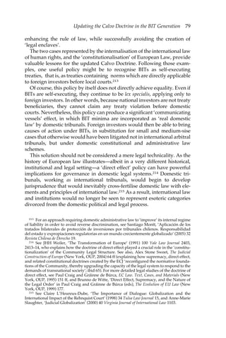 Updating the Calvo Doctrine in the BIT Generation 79 
enhancing the rule of law, while successfully avoiding the creation of 
‘legal enclaves’. 
The two cases represented by the internalisation of the international law 
of human rights, and the ‘constitutionalisation’ of European Law, provide 
valuable lessons for the updated Calvo Doctrine. Following those exam-ples, 
one useful policy might be to recognise BITs as self-executing 
treaties, that is, as treaties containing norms which are directly applicable 
to foreign investors before local courts.213 
Of course, this policy by itself does not directly achieve equality. Even if 
BITs are self-executing, they continue to be lex specialis, applying only to 
foreign investors. In other words, because national investors are not treaty 
beneficiaries, they cannot claim any treaty violation before domestic 
courts. Nevertheless, this policy can produce a significant ‘communicating 
vessels’ effect, in which BIT minima are incorporated as ‘real domestic 
law’ by domestic tribunals. Foreign investors would then be able to bring 
causes of action under BITs, in substitution for small and medium-sise 
cases that otherwise would have been litigated not in international arbitral 
tribunals, but under domestic constitutional and administrative law 
schemes. 
This solution should not be considered a mere legal technicality. As the 
history of European law illustrates—albeit in a very different historical, 
institutional and legal setting—a ‘direct effect’ policy can have powerful 
implications for governance in domestic legal systems.214 Domestic tri-bunals, 
working as international tribunals, would begin to develop 
jurisprudence that would inevitably cross-fertilise domestic law with ele-ments 
and principles of international law.215 As a result, international law 
and institutions would no longer be seen to represent esoteric categories 
divorced from the domestic political and legal process. 
213 For an approach requiring domestic administrative law to ‘improve’ its internal regime 
of liability in order to avoid reverse discrimination, see Santiago Montt, ‘Aplicación de los 
tratados bilaterales de protección de inversiones por tribunales chilenos. Responsabilidad 
del estado y expropiaciones regulatorias en un mundo crecientemente globalizado’ (2005) 32 
Revista Chilena de Derecho 19. 
214 See JHH Weiler, ‘The Transformation of Europe’ (1991) 100 Yale Law Journal 2403, 
2413–14, who explains how the doctrine of direct effect played a crucial role in the ‘constitu-tionalization’ 
of the Community Legal Structure. See also, Alex Stone Sweet, The Judicial 
Construction of Europe (New York, OUP, 2004) 64 ff (explaining how supremacy, direct effect, 
and related constitutional doctrines created by the ECJ ‘reconfigured the normative founda-tions 
of the Community, thereby upgrading the capacity of the legal system to respond to the 
demands of transnational society’; ibid 65). For more detailed legal studies of the doctrine of 
direct effect, see Paul Craig and Gráinne de Búrca, EC Law. Text, Cases, and Materials (New 
York, OUP, 1995) 151 ff, and Brunno de Witte, ‘Direct Effect, Supremacy, and the Nature of 
the Legal Order’ in Paul Craig and Gráinne de Búrca (eds), The Evolution of EU Law (New 
York, OUP, 1999) 177. 
215 See Claire L’Heureux-Dube, ‘The Importance of Dialogue: Globalization and the 
International Impact of the Rehnquist Court’ (1998) 34 Tulsa Law Journal 15, and Anne-Marie 
Slaughter, ‘Judicial Globalization’ (2000) 40 Virginia Journal of International Law 1103. 
 