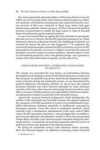 80 The Latin American Position on State Responsibility 
But, more importantly, domestic politics will be more effective in its role 
if BITs are self-executing. Only when domestic tribunals apply two differ-ent 
standards, will domestic constituencies fully realise the need for a seri-ous 
revision of their own standards in those areas where such gaps 
disadvantage nationals. Intense pressure will then fall upon the political 
branches of government to reform the legal system in order to forestall 
future discrimination against national investors. 
In sum, it is essential that we update the Calvo Doctrine to specifically 
meet the governance dilemmas that the BIT generation presents to us. Those 
dilemmas remind us, as Keohane remarks, that ‘[a]lthough institutions are 
essential for human life, they are also dangerous’.216 As explained, the 
excessively broad principles contained in BITs can lead to a Lochnerian BIT 
jurisprudence that protects investors to a higher extent than the rules and 
principles currently in place in mature regulatory capitalist nations. From 
an international perspective, this is the greatest danger, and it presents a 
serious risk to the achievement of equality and the rule of law. 
CONCLUSIONS: BUILDING A NORMATIVE STANCE BASED 
ON EQUALITY 
This chapter has presented the long history of confrontation between 
developed and developing countries in the field of protection of aliens and 
their property. It explored in particular detail the developments of diplo-matic 
protection during the nineteenth century, an era characterised by 
gunboat diplomacy and military self-help. As shown here, the national 
treatment standard and Calvo Doctrine defended by Latin American 
countries at the time, when viewed in their proper historical context, share 
little in common with the position of no responsibility that became domin-ant 
during the revisionist second half of the twentieth century. 
Against this nuanced historical background, which distinguishes the 
realities of the nineteenth and twentieth centuries, the chapter explained 
the emergence of the BIT generation in terms of a re-establishment of pre- 
NIEO international minimum standards, as traditionally espoused by 
developed countries. Given this return to traditional standards, which 
coincides with a simultaneous abandonment of the more radical NIEO 
stance, the BIT generation constitutes a new paradigm that, nevertheless, 
puts forward questions and dilemmas similar to those that preoccupied 
Andrés Bello and other Latin American jurist statesmen during the nine-teenth 
century—in particular, the potential inequalities that this system of 
global governance may generate in developing countries. 
By taking the nineteenth century Latin American efforts seriously, 
then, this historical chapter—in addition to correcting various historical 
216 Keohane, n 14, 1. 
 