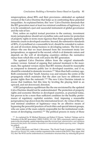 Conclusions: Building a Normative Stance Based on Equality 81 
misperceptions about BITs and their provisions—defended an updated 
version of the Calvo Doctrine that helps us in confronting these potential 
inequalities. As explained before, this ‘new’ Calvo Doctrine demands that 
the BIT generation meet at least two minimal conditions of legitimacy, if it 
is to be considered a just and successful instrument of global governance 
and the rule of law. 
First, unless an explicit textual provision to the contrary, investment 
treaty jurisprudence should not crystallise rules and norms for protection 
of property rights in terms more rigorous than those generally applied by 
domestic courts in developed countries. Second, the substantive standards 
of BITs, if crystallised at a reasonable level, should be extended to nation-als 
and all investors doing business in developing nations. The first con-dition— 
the one that we must demand from the investment treaty law 
jurisprudence, as opposed to the second, which is of domestic nature and 
depends on the will of developing countries—defines the normative 
stance from which this work will assess the BIT generation. 
The updated Calvo Doctrine differs from the original nineteenth-century 
version. Instead of arguing that national treatment is the maxi-mum, 
this updated version claims that BIT minima should be reasonable 
as compared to domestic public law in developed countries, and if so, 
should be extended to domestic investors.217 More than half a century ago, 
Roth commented that ‘South America was and remains the centre of the 
propaganda which maintains that the alien can have no different nor 
greater rights than the nationals’.218 The new Calvo Doctrine intends to 
rescue that tradition, but this time by leveling the playing field in an 
upward, and not downward, direction. 
A BIT jurisprudence equilibrium like the one envisioned by the updated 
Calvo Doctrine should not be underestimated. The protection of property 
rights and economic liberties in developed countries, as practised today, 
has proven to be a more than sufficient condition for the healthy perfor-mance 
of regulatory capitalist societies. And, imposing a reasonable 
jurisprudence top-down from the international level—by virtue of the sec-ond 
minimal condition of legitimacy—may be an effective means of 
bypassing the powerful practices of local elites and special interest groups, 
who are some of the main culprits responsible for the institutional weak-nesses 
of developing countries.219 The political process in many of those 
217 As explained by W Michael Reisman and Robert D Sloane, ‘Indirect Takings and its 
Valuation in the BIT generation’ (2003) 74 BYIL 115, 118, ‘BITs consciously seek to approxi-mate 
in the developing, capital-importing state the minimal legal, administrative, and regulatory 
framework that fosters and sustains investment in industrialized capital-exporting states’. (empha-sis 
added) 
218 Roth, n 16, 69. 
219 John O McGinnis and Mark L Movsesian, ‘The World Trade Constitution’ (2000) 114 
Harvard Law Review 511, make a similar argument in the context of the WTO. They argue, ibid 
512, that ‘the WTO can be understood as a constitutive structure that, by reducing the power 
 