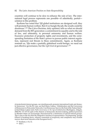 82 The Latin American Position on State Responsibility 
countries will continue to be slow to enhance the rule of law. The inter-national 
legal process represents one possible—if admittedly, partial— 
solution to this problem. 
Keohane has noted that ‘[i]f global institutions are designed well, they 
will promote human welfare. But if we bungle the job, the results could be 
disastrous’.220 The Calvo Doctrine, duly updated, tells us what we should 
demand from the BIT generation: a commitment to equality and to the rule 
of law, and ultimately, to personal autonomy and human welfare. 
Excessive protection of property rights and investments, and the corre-sponding 
limitation of the State’s power to pursue public interest regula-tion, 
represent real threats to these commitments. Again, as Keohane 
reminds us, ‘[t]o make a partially globalised world benign, we need not 
just effective governance, but the right kind of governance’.221 
of protectionist interest groups, can simultaneously promote international trade and domes-tic 
democracy’. For the EU case, see Karl-Heinz Ladeur, ‘Globalization and the Conversion 
of Democracy to Polycentric Networks: Can Democracy Survive the End of the Nation State?’ 
in Karl-Heinz Ladeur (ed), Public Governance in the Age of Globalization (Burlington, Ashgate, 
2004) 89, 117–18 (‘In spite of the rhetoric of democratic decision-making, political processes 
in Member States are increasingly characterized by a dominance of special interest groups. 
This is due to the fact that the integrative function of representative ‘encompassing’ groups 
(Olson) is breaking down, whereas constraints of reciprocity and compliance may exclude 
narrow short-term interests at the European level’). 
220 Keohane, n 14, 12. 
221 ibid 1. 
 