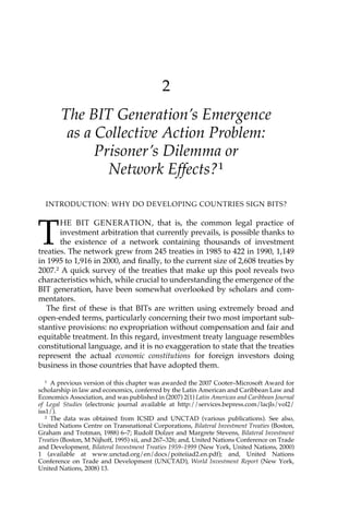 2 
The BIT Generation’s Emergence 
as a Collective Action Problem: 
Prisoner’s Dilemma or 
Network Effects?1 
INTRODUCTION: WHY DO DEVELOPING COUNTRIES SIGN BITS? 
THE BIT GENERATION, that is, the common legal practice of 
investment arbitration that currently prevails, is possible thanks to 
the existence of a network containing thousands of investment 
treaties. The network grew from 245 treaties in 1985 to 422 in 1990, 1,149 
in 1995 to 1,916 in 2000, and finally, to the current size of 2,608 treaties by 
2007.2 A quick survey of the treaties that make up this pool reveals two 
characteristics which, while crucial to understanding the emergence of the 
BIT generation, have been somewhat overlooked by scholars and com-mentators. 
The first of these is that BITs are written using extremely broad and 
open-ended terms, particularly concerning their two most important sub-stantive 
provisions: no expropriation without compensation and fair and 
equitable treatment. In this regard, investment treaty language resembles 
constitutional language, and it is no exaggeration to state that the treaties 
represent the actual economic constitutions for foreign investors doing 
business in those countries that have adopted them. 
1 A previous version of this chapter was awarded the 2007 Cooter–Microsoft Award for 
scholarship in law and economics, conferred by the Latin American and Caribbean Law and 
Economics Association, and was published in (2007) 2(1) Latin American and Caribbean Journal 
of Legal Studies (electronic journal available at http://services.bepress.com/lacjls/vol2/ 
iss1/). 
2 The data was obtained from ICSID and UNCTAD (various publications). See also, 
United Nations Centre on Transnational Corporations, Bilateral Investment Treaties (Boston, 
Graham and Trotman, 1988) 6–7; Rudolf Dolzer and Margrete Stevens, Bilateral Investment 
Treaties (Boston, M Nijhoff, 1995) xii, and 267–326; and, United Nations Conference on Trade 
and Development, Bilateral Investment Treaties 1959–1999 (New York, United Nations, 2000) 
1 (available at www.unctad.org/en/docs/poiteiiad2.en.pdf); and, United Nations 
Conference on Trade and Development (UNCTAD), World Investment Report (New York, 
United Nations, 2008) 13. 
 