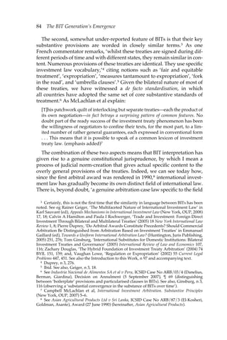 84 The BIT Generation’s Emergence 
The second, somewhat under-reported feature of BITs is that their key 
substantive provisions are worded in closely similar terms.3 As one 
French commentator remarks, ‘whilst these treaties are signed during dif-ferent 
periods of time and with different states, they remain similar in con-tent. 
Numerous provisions of these treaties are identical. They use specific 
investment law vocabulary,’4 citing notions such as ‘fair and equitable 
treatment’, ‘expropriation’, ‘measures tantamount to expropriation’, ‘fork 
in the road’, and ‘umbrella clauses’.5 Given the bilateral nature of most of 
these treaties, we have witnessed a de facto standardisation, in which 
all countries have adopted the same set of core substantive standards of 
treatment.6 As McLachlan et al explain: 
[T]his patchwork quilt of interlocking but separate treaties—each the product of 
its own negotiation—in fact betrays a surprising pattern of common features. No 
doubt part of the ready success of the investment treaty phenomenon has been 
the willingness of negotiators to confine their texts, for the most part, to a lim-ited 
number of rather general guarantees, each expressed in conventional form 
. . . This means that it is possible to speak of a common lexicon of investment 
treaty law. (emphasis added)7 
The combination of these two aspects means that BIT interpretation has 
given rise to a genuine constitutional jurisprudence, by which I mean a 
process of judicial norm-creation that gives actual specific content to the 
overly general provisions of the treaties. Indeed, we can see today how, 
since the first arbitral award was rendered in 1990,8 international invest-ment 
law has gradually become its own distinct field of international law. 
There is, beyond doubt, ‘a genuine arbitration case law specific to the field 
3 Certainly, this is not the first time that the similarity in language between BITs has been 
noted. See eg Rainer Geiger, ‘The Multifaceted Nature of International Investment Law’ in 
Karl Sauvant (ed), Appeals Mechanisms in International Investment Law (New York, OUP, 2008) 
17, 18; Calvin A Hamilton and Paula I Rochwerger, ‘Trade and Investment: Foreign Direct 
Investment Through Bilateral and Multilateral Treaties’ (2005) 18 New York International Law 
Review 1, 8; Pierre Duprey, ‘Do Arbitral Awards Constitute Precedents? Should Commercial 
Arbitration Be Distinguished from Arbitration Based on Investment Treaties’ in Emmanuel 
Gaillard (ed), Towards a Uniform International Arbitration Law? (Huntington, Juris Publishing, 
2005) 251, 276; Tom Ginsburg, ‘International Substitutes for Domestic Institutions: Bilateral 
Investment Treaties and Governance’ (2005) International Review of Law and Economics 107, 
116; Zachary Douglas, ‘The Hybrid Foundation of Investment Treaty Arbitration’ (2004) 74 
BYIL 151, 159; and, Vaughan Lowe, ‘Regulation or Expropriation’ (2002) 55 Current Legal 
Problems 447, 451. See also the Introduction to this Work, n 97 and accompanying text. 
4 Duprey, n 3, 276. 
5 Ibid. See also, Geiger, n 3, 18. 
6 See Industria Nacional de Alimentos SA et al v Peru, ICSID Case No ARB/03/4 (Danelius, 
Berman, Giardina), Decision on Annulment (5 September 2007), ¶ 69 (distinguishing 
between ‘boilerplate’ provisions and particularised clauses in BITs). See also, Ginsburg, n 3, 
116 (observing a ‘substantial convergence in the substance of BITs over time’). 
7 Campbell McLachlan et al, International Investment Arbitration. Substantive Principles 
(New York, OUP, 2007) 5–6. 
8 See Asian Agricultural Products Ltd v Sri Lanka, ICSID Case No ARB/87/3 (El-Kosheri, 
Goldman, Asante), Award (27 June 1990) (hereinafter, Asian Agricultural Products). 
 