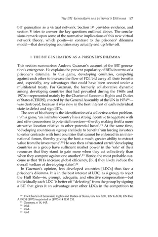 The BIT Generation as a Prisoner’s Dilemma 87 
BIT generation as a virtual network. Section IV provides evidence, and 
section V tries to answer the key questions outlined above. The conclu-sions 
remark upon some of the normative implications of this new virtual 
network theory, which posits—in contrast to the prisoners’ dilemma 
model—that developing countries may actually end up better off. 
I THE BIT GENERATION AS A PRISONER’S DILEMMA 
This section summarises Andrew Guzman’s account of the BIT genera-tion’s 
emergence. He explains the present popularity of BITs in terms of a 
prisoner’s dilemma. In this game, developing countries, competing 
against each other to increase the flow of FDI, bid away all their benefits 
and, especially, any advantages that could have been secured under a 
multilateral treaty. For Guzman, the formerly collaborative dynamic 
among developing countries that had prevailed during the 1960s and 
1970s—represented mainly by the Charter of Economic Rights and Duties 
of States (CERDS), enacted by the General Assembly of the UN in 197418— 
was destroyed, because it was now in the best interest of each individual 
state to defect and sign BITs. 
The core of his theory is the identification of a collective action problem. 
In this game, ‘an individual country has a strong incentive to negotiate with 
and offer concessions to potential investors—thereby making itself a more 
attractive location relative to other potential hosts’.19 At the same time, 
‘developing countries as a group are likely to benefit from forcing investors 
to enter contracts with host countries that cannot be enforced in an inter-national 
forum, thereby giving the host a much greater ability to extract 
value from the investment’.20 He sees then a frustrated cartel: ‘developing 
countries as a group have sufficient market power in the ‘sale’ of their 
resources that they stand to gain more when they act collectively than 
when they compete against one another’.21 Hence, the most probable out-come 
is that ‘BITs increase global efficiency, [but] they likely reduce the 
overall welfare of developing states’.22 
In Guzman’s opinion, less developed countries [LDCs] thus face a 
prisoner’s dilemma. It is in the best interest of LDC, as a group, to reject 
the Hull Rule—ie, prompt, adequate, and effective compensation—but 
individually each LDC ‘is better off “defecting” from the group by signing 
a BIT that gives it an advantage over other LDCs in the competition to 
18 The Charter of Economic Rights and Duties of States, GA Res 3281, UN GAOR, UN Doc 
A/9631 (1975) reprinted in (1975) 14 ILM 251. 
19 Guzman, n 14, 643. 
20 ibid. 
21 ibid. 
22 ibid. 
 