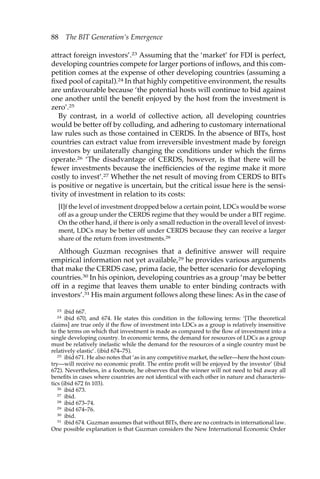 88 The BIT Generation’s Emergence 
attract foreign investors’.23 Assuming that the ‘market’ for FDI is perfect, 
developing countries compete for larger portions of inflows, and this com-petition 
comes at the expense of other developing countries (assuming a 
fixed pool of capital).24 In that highly competitive environment, the results 
are unfavourable because ‘the potential hosts will continue to bid against 
one another until the benefit enjoyed by the host from the investment is 
zero’.25 
By contrast, in a world of collective action, all developing countries 
would be better off by colluding, and adhering to customary international 
law rules such as those contained in CERDS. In the absence of BITs, host 
countries can extract value from irreversible investment made by foreign 
investors by unilaterally changing the conditions under which the firms 
operate.26 ‘The disadvantage of CERDS, however, is that there will be 
fewer investments because the inefficiencies of the regime make it more 
costly to invest’.27 Whether the net result of moving from CERDS to BITs 
is positive or negative is uncertain, but the critical issue here is the sensi-tivity 
of investment in relation to its costs: 
[I]f the level of investment dropped below a certain point, LDCs would be worse 
off as a group under the CERDS regime that they would be under a BIT regime. 
On the other hand, if there is only a small reduction in the overall level of invest-ment, 
LDCs may be better off under CERDS because they can receive a larger 
share of the return from investments.28 
Although Guzman recognises that a definitive answer will require 
empirical information not yet available,29 he provides various arguments 
that make the CERDS case, prima facie, the better scenario for developing 
countries.30 In his opinion, developing countries as a group ‘may be better 
off in a regime that leaves them unable to enter binding contracts with 
investors’.31 His main argument follows along these lines: As in the case of 
23 ibid 667. 
24 ibid 670, and 674. He states this condition in the following terms: ‘[The theoretical 
claims] are true only if the flow of investment into LDCs as a group is relatively insensitive 
to the terms on which that investment is made as compared to the flow of investment into a 
single developing country. In economic terms, the demand for resources of LDCs as a group 
must be relatively inelastic while the demand for the resources of a single country must be 
relatively elastic’. (ibid 674–75). 
25 ibid 671. He also notes that ‘as in any competitive market, the seller—here the host coun-try— 
will receive no economic profit. The entire profit will be enjoyed by the investor’ (ibid 
672). Nevertheless, in a footnote, he observes that the winner will not need to bid away all 
benefits in cases where countries are not identical with each other in nature and characteris-tics 
(ibid 672 fn 103). 
26 ibid 673. 
27 ibid. 
28 ibid 673–74. 
29 ibid 674–76. 
30 ibid. 
31 ibid 674. Guzman assumes that without BITs, there are no contracts in international law. 
One possible explanation is that Guzman considers the New International Economic Order 
 
