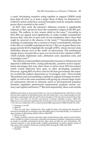 The BIT Generation as a Prisoner’s Dilemma 89 
a cartel, developing countries acting together to support CERDS could 
have kept all rents, or at least a larger share of them, for themselves.32 
Collective action could have secured monopoly rents by using the market 
power that is essential to the cartel.33 
In EGS’ later work, the prisoner’s dilemma scenario is significantly 
softened, as they opt just to stress the competitive origins of the BIT gen-eration. 
The authors, in fact, remain silent on the issue.34 According to 
EGS, BITs are signed, most significantly, to ‘make credible commitments 
because they raise the ex post costs of non-compliance above those that 
might be incurred in the absence of the treaty’.35 Notwithstanding the 
tautology of explaining why a contract or treaty is concluded by reference 
to the idea of a credible commitment device,36 the use of game theory lan-guage 
permits EGS to highlight the strength of BITs, whose investor–state 
arbitration clauses serve as the ‘teeth’ of enforcement. This institutional 
design, hence, increases the ex post costs involved in the violation of BITs, 
which includes diplomatic costs, arbitration costs, reputation costs, and 
sovereignty costs.37 
The collective action problem introduced by Guzman is still present, but 
depicted in different terms. Acting individually, countries receive reputa-tional 
advantages that may allow them to attract more FDI (investment 
which would otherwise have gone to other developing countries). 
However, signing BITs involves costs for the host government, the major-ity 
of which the authors characterise as ‘sovereignty costs’. These include 
‘the political costs of assembling a coalition in support of foreign investors’ 
rights, as well as the costs associated with giving up a broad range of pol-icy 
instruments relevant to domestic social or developmental purposes 
(taxation, regulation, performance requirements, property seizure, cur-rency 
and capital restrictions.)’38 But most importantly, these costs include 
(NIEO) to have been, at some point of time, jus cogens in international law. But that is a claim 
that has been rejected in international law and one which only a very small number of com-mentators 
would agree with. See eg FV García-Amador, El Derecho Internacional del Desarrollo. 
Una Nueva Dimensión del Derecho Internacional Económico (Madrid, Civitas, 1987) 251. 
Moreover, it was expressly rejected in the Aminoil case, in The Government of the State of Kuwait 
v The American Independent Oil Co, Final Award (1982) reprinted in (1982) 21 ILM 976, 1021. 
32 Guzman, n 14, 683. 
33 ibid 677. 
34 They say only that, ‘[c]ollectively, they might be better off resisting the demands of 
investors (avoiding the sovereignty costs described above), but individually, it is rational to 
sign, in hopes of stimulating capital inflows’ (ibid 825). 
35 EGS, n 14, 823. 
36 People conclude contracts and states signs treaties because they need to commit them-selves 
credibly in order to overcome a dynamic inconsistency problem. Explaining contracts 
or treaties as credible commitment devices, then, does not add any new information. The 
relevant question is why people make credible commitments at certain specific points in 
time; here, why countries massively concluded BITs during the 1980s and 1990s. 
37 See EGS, n 14, 824. 
38 ibid 825. 
 
