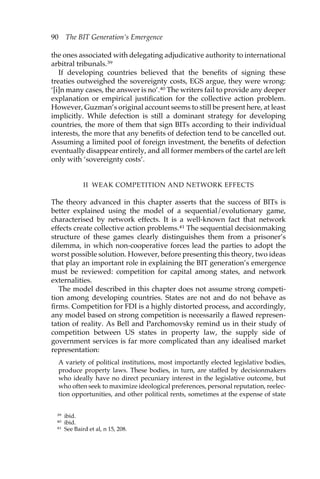 90 The BIT Generation’s Emergence 
the ones associated with delegating adjudicative authority to international 
arbitral tribunals.39 
If developing countries believed that the benefits of signing these 
treaties outweighed the sovereignty costs, EGS argue, they were wrong: 
‘[i]n many cases, the answer is no’.40 The writers fail to provide any deeper 
explanation or empirical justification for the collective action problem. 
However, Guzman’s original account seems to still be present here, at least 
implicitly. While defection is still a dominant strategy for developing 
countries, the more of them that sign BITs according to their individual 
interests, the more that any benefits of defection tend to be cancelled out. 
Assuming a limited pool of foreign investment, the benefits of defection 
eventually disappear entirely, and all former members of the cartel are left 
only with ‘sovereignty costs’. 
II WEAK COMPETITION AND NETWORK EFFECTS 
The theory advanced in this chapter asserts that the success of BITs is 
better explained using the model of a sequential/evolutionary game, 
characterised by network effects. It is a well-known fact that network 
effects create collective action problems.41 The sequential decisionmaking 
structure of these games clearly distinguishes them from a prisoner’s 
dilemma, in which non-cooperative forces lead the parties to adopt the 
worst possible solution. However, before presenting this theory, two ideas 
that play an important role in explaining the BIT generation’s emergence 
must be reviewed: competition for capital among states, and network 
externalities. 
The model described in this chapter does not assume strong competi-tion 
among developing countries. States are not and do not behave as 
firms. Competition for FDI is a highly distorted process, and accordingly, 
any model based on strong competition is necessarily a flawed represen-tation 
of reality. As Bell and Parchomovsky remind us in their study of 
competition between US states in property law, the supply side of 
government services is far more complicated than any idealised market 
representation: 
A variety of political institutions, most importantly elected legislative bodies, 
produce property laws. These bodies, in turn, are staffed by decisionmakers 
who ideally have no direct pecuniary interest in the legislative outcome, but 
who often seek to maximize ideological preferences, personal reputation, reelec-tion 
opportunities, and other political rents, sometimes at the expense of state 
39 ibid. 
40 ibid. 
41 See Baird et al, n 15, 208. 
 
