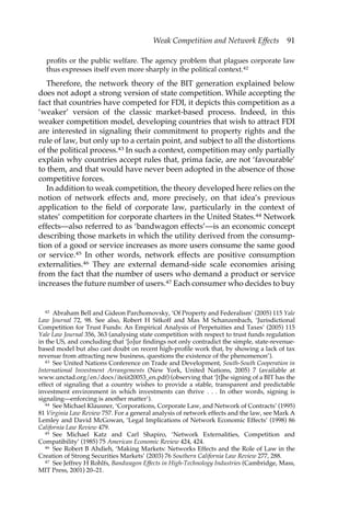 Weak Competition and Network Effects 91 
profits or the public welfare. The agency problem that plagues corporate law 
thus expresses itself even more sharply in the political context.42 
Therefore, the network theory of the BIT generation explained below 
does not adopt a strong version of state competition. While accepting the 
fact that countries have competed for FDI, it depicts this competition as a 
‘weaker’ version of the classic market-based process. Indeed, in this 
weaker competition model, developing countries that wish to attract FDI 
are interested in signaling their commitment to property rights and the 
rule of law, but only up to a certain point, and subject to all the distortions 
of the political process.43 In such a context, competition may only partially 
explain why countries accept rules that, prima facie, are not ‘favourable’ 
to them, and that would have never been adopted in the absence of those 
competitive forces. 
In addition to weak competition, the theory developed here relies on the 
notion of network effects and, more precisely, on that idea’s previous 
application to the field of corporate law, particularly in the context of 
states’ competition for corporate charters in the United States.44 Network 
effects—also referred to as ‘bandwagon effects’—is an economic concept 
describing those markets in which the utility derived from the consump-tion 
of a good or service increases as more users consume the same good 
or service.45 In other words, network effects are positive consumption 
externalities.46 They are external demand-side scale economies arising 
from the fact that the number of users who demand a product or service 
increases the future number of users.47 Each consumer who decides to buy 
42 Abraham Bell and Gideon Parchomovsky, ‘Of Property and Federalism’ (2005) 115 Yale 
Law Journal 72, 98. See also, Robert H Sitkoff and Max M Schanzenbach, ‘Jurisdictional 
Competition for Trust Funds: An Empirical Analysis of Perpetuities and Taxes’ (2005) 115 
Yale Law Journal 356, 363 (analysing state competition with respect to trust funds regulation 
in the US, and concluding that ‘[o]ur findings not only contradict the simple, state-revenue-based 
model but also cast doubt on recent high-profile work that, by showing a lack of tax 
revenue from attracting new business, questions the existence of the phenomenon’). 
43 See United Nations Conference on Trade and Development, South-South Cooperation in 
International Investment Arrangements (New York, United Nations, 2005) 7 (available at 
www.unctad.org/en/docs/iteiit20053_en.pdf) (observing that ‘[t]he signing of a BIT has the 
effect of signaling that a country wishes to provide a stable, transparent and predictable 
investment environment in which investments can thrive . . . In other words, signing is 
signaling—enforcing is another matter’). 
44 See Michael Klausner, ‘Corporations, Corporate Law, and Network of Contracts’ (1995) 
81 Virginia Law Review 757. For a general analysis of network effects and the law, see Mark A 
Lemley and David McGowan, ‘Legal Implications of Network Economic Effects’ (1998) 86 
California Law Review 479. 
45 See Michael Katz and Carl Shapiro, ‘Network Externalities, Competition and 
Compatibility’ (1985) 75 American Economic Review 424, 424. 
46 See Robert B Ahdieh, ‘Making Markets: Networks Effects and the Role of Law in the 
Creation of Strong Securities Markets’ (2003) 76 Southern California Law Review 277, 288. 
47 See Jeffrey H Rohlfs, Bandwagon Effects in High-Technology Industries (Cambridge, Mass, 
MIT Press, 2001) 20–21. 
 