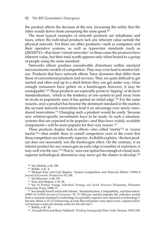 92 The BIT Generation’s Emergence 
the product affects the decision of the rest, increasing the utility that the 
latter would derive from consuming the same good.48 
The most typical examples of network products are telephones and 
faxes, where the individual products lack any inherent value outside the 
physical network. Yet there are other products—such as computers and 
their operative systems, as well as typewriter standards (such as 
QWERTY)—that form ‘virtual networks’: in those cases the products have 
inherent value, but their total worth appears only when bound to a group 
of people using the same standard. 
Networks effects produce considerable distortions within standard 
microeconomic models of competition. They may even lead to market fail-ure. 
Products that have network effects ‘have dynamics that differ from 
those of conventional products and services. They are quite difficult to get 
started and often end up in a ditch before they can get under way. Once 
enough consumers have gotten on a bandwagon, however, it may be 
unstoppable’.49 These products are especially prone to ‘tipping’ or de facto 
standardisation, ‘which is the tendency of one system to pull away from 
its rivals in popularity once it has gained an initial edge’.50 For the same 
reasons, once a product has become the dominant standard in the market, 
the accrued network externalities lend it an advantage over newly intro-duced 
innovations.51 Changing such a product would be costly ‘because 
new relation-specific investments have to be made. In such a situation, 
systems that are expected to be popular—and thus have widely available 
components—will be more popular for that very reason’.52 
These products display lock-in effects—also called ‘inertia’53 or ‘excess 
inertia’54—that enable them to outsell competitors even in the event that 
those competitors are inherently superior. As Rohlfs explains, ‘the best prod-uct 
does not necessarily win the bandwagon effect. On the contrary, if an 
inferior product for any reason gets an early edge in number of customers, it 
may well win the race’.55 That is, ‘once one option has enough of a head start, 
superior technological alternatives may never get the chance to develop’.56 
48 See Ahdieh, n 46, 298. 
49 Rohlfs, n 47, 4. 
50 Michael Katz and Carl Shapiro, ‘System Competition and Network Effects’ (1994) 8 
Journal of Economic Perspectives 93, 106. 
51 See Klausner, n 44, 791. 
52 Katz and Shapiro, n 50, 94. 
53 See H Peyton Young, Individual Strategy and Social Structure (Princeton, Princeton 
University Press, 1998) 15. 
54 See Joseph Farrell and Garth Saloner, ‘Standardization, Compatibility, and Innovation’ 
(1985) 16 RAND Journal of Economics 70, 71 (‘[Excess inertia] impedes the collective switch 
from a common standard or technology to a possibly superior new standard or technology’). 
See also, Baird, n 15, 212 (observing, as well, that consumers ‘may reject a new, superior prod-uct 
because a network already exists for the old one’). 
55 Rohlfs, n 47, 43. 
56 Avinash Dixit and Barry Nalebuff, Thinking Strategically (New York, Norton, 1991) 238. 
 