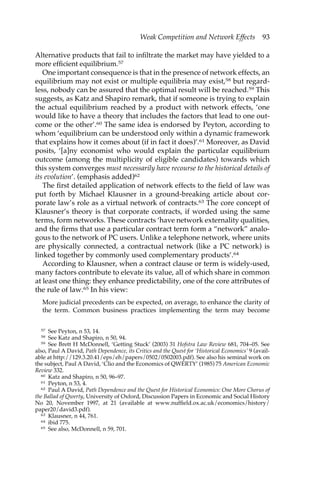 Weak Competition and Network Effects 93 
Alternative products that fail to infiltrate the market may have yielded to a 
more efficient equilibrium.57 
One important consequence is that in the presence of network effects, an 
equilibrium may not exist or multiple equilibria may exist,58 but regard-less, 
nobody can be assured that the optimal result will be reached.59 This 
suggests, as Katz and Shapiro remark, that if someone is trying to explain 
the actual equilibrium reached by a product with network effects, ‘one 
would like to have a theory that includes the factors that lead to one out-come 
or the other’.60 The same idea is endorsed by Peyton, according to 
whom ‘equilibrium can be understood only within a dynamic framework 
that explains how it comes about (if in fact it does)’.61 Moreover, as David 
posits, ‘[a]ny economist who would explain the particular equilibrium 
outcome (among the multiplicity of eligible candidates) towards which 
this system converges must necessarily have recourse to the historical details of 
its evolution’. (emphasis added)62 
The first detailed application of network effects to the field of law was 
put forth by Michael Klausner in a ground-breaking article about cor-porate 
law’s role as a virtual network of contracts.63 The core concept of 
Klausner’s theory is that corporate contracts, if worded using the same 
terms, form networks. These contracts ‘have network externality qualities, 
and the firms that use a particular contract term form a “network” analo-gous 
to the network of PC users. Unlike a telephone network, where units 
are physically connected, a contractual network (like a PC network) is 
linked together by commonly used complementary products’.64 
According to Klausner, when a contract clause or term is widely-used, 
many factors contribute to elevate its value, all of which share in common 
at least one thing: they enhance predictability, one of the core attributes of 
the rule of law.65 In his view: 
More judicial precedents can be expected, on average, to enhance the clarity of 
the term. Common business practices implementing the term may become 
57 See Peyton, n 53, 14. 
58 See Katz and Shapiro, n 50, 94. 
59 See Brett H McDonnell, ‘Getting Stuck’ (2003) 31 Hofstra Law Review 681, 704–05. See 
also, Paul A David, Path Dependence, its Critics and the Quest for ‘Historical Economics’ 9 (avail-able 
at http://129.3.20.41/eps/eh/papers/0502/0502003.pdf). See also his seminal work on 
the subject, Paul A David, ‘Clio and the Economics of QWERTY’ (1985) 75 American Economic 
Review 332. 
60 Katz and Shapiro, n 50, 96–97. 
61 Peyton, n 53, 4. 
62 Paul A David, Path Dependence and the Quest for Historical Economics: One More Chorus of 
the Ballad of Qwerty, University of Oxford, Discussion Papers in Economic and Social History 
No 20, November 1997, at 21 (available at www.nuffield.ox.ac.uk/economics/history/ 
paper20/david3.pdf). 
63 Klausner, n 44, 761. 
64 ibid 775. 
65 See also, McDonnell, n 59, 701. 
 