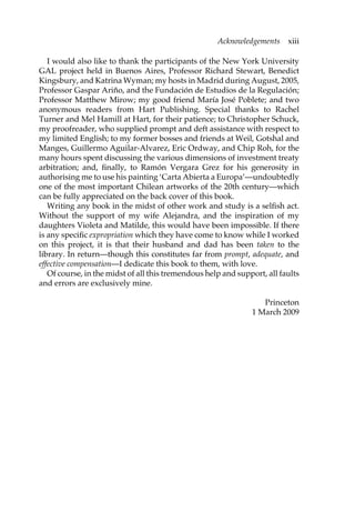 Acknowledgements xiii 
I would also like to thank the participants of the New York University 
GAL project held in Buenos Aires, Professor Richard Stewart, Benedict 
Kingsbury, and Katrina Wyman; my hosts in Madrid during August, 2005, 
Professor Gaspar Ariño, and the Fundación de Estudios de la Regulación; 
Professor Matthew Mirow; my good friend María José Poblete; and two 
anonymous readers from Hart Publishing. Special thanks to Rachel 
Turner and Mel Hamill at Hart, for their patience; to Christopher Schuck, 
my proofreader, who supplied prompt and deft assistance with respect to 
my limited English; to my former bosses and friends at Weil, Gotshal and 
Manges, Guillermo Aguilar-Alvarez, Eric Ordway, and Chip Roh, for the 
many hours spent discussing the various dimensions of investment treaty 
arbitration; and, finally, to Ramón Vergara Grez for his generosity in 
authorising me to use his painting ‘Carta Abierta a Europa’—undoubtedly 
one of the most important Chilean artworks of the 20th century—which 
can be fully appreciated on the back cover of this book. 
Writing any book in the midst of other work and study is a selfish act. 
Without the support of my wife Alejandra, and the inspiration of my 
daughters Violeta and Matilde, this would have been impossible. If there 
is any specific expropriation which they have come to know while I worked 
on this project, it is that their husband and dad has been taken to the 
library. In return—though this constitutes far from prompt, adequate, and 
effective compensation—I dedicate this book to them, with love. 
Of course, in the midst of all this tremendous help and support, all faults 
and errors are exclusively mine. 
Princeton 
1 March 2009 
 