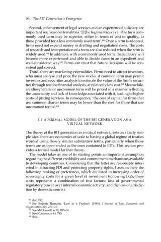 96 The BIT Generation’s Emergence 
Second, enhancement of legal services and an experienced judiciary are 
important sources of externalities. ‘[T]he legal services available for a com-monly 
used term may be superior, either in terms of cost or quality, to 
those provided for a less commonly used term’.80 Once a term is adopted, 
firms need not expend money in drafting and negotiation costs. The costs 
of research and interpretation of a term are also reduced when the term is 
widely used.81 In addition, with a commonly used term, the judiciary will 
become more experienced and able to decide cases in an expedient and 
well-considered way.82 Firms can trust that future decisions will be con-sistent 
and correct. 
Third, there are marketing externalities. Firms need to attract investors, 
who must analyse and price the new stocks. A common term may permit 
investors and securities analysts to estimate the value of the firm’s securi-ties 
through routine financial analysis, at relatively low cost.83 Meanwhile, 
an idiosyncratic or uncommon term will be priced in a manner reflecting 
the uncertainty and lack of knowledge associated with it, leading to higher 
costs of pricing services. In consequence, ‘the cost of capital for firms that 
use common charter terms may be lower than the cost for those that use 
uncommon terms’.84 
III A FORMAL MODEL OF THE BIT GENERATION AS A 
VIRTUAL NETWORK 
The theory of the BIT generation as a virtual network rests on a fairly sim-ple 
idea: there are economies of scale to having a global regime of treaties 
worded using closely similar substantive terms, particularly when those 
terms are as open-ended as the ones contained in BITs. This section pro-vides 
a formal model for that theory. 
The model takes as one of its starting points an important assumption 
regarding the different credibility and commitment mechanisms available 
to developing countries. Considering that the latter are reasonably inter-ested 
in attracting FDI and protecting property rights, I assume here the 
following ranking of preferences, which are listed in increasing order of 
sovereignty costs for a given level of investment (following EGS, these 
costs represents a combination of two factors: loss of governmental 
regulatory power over internal economic activity, and the loss of jurisdic-tion 
by domestic courts): 
80 ibid 782. 
81 See Roberta Romano, ‘Law as a Product’ (1985) 1 Journal of Law, Economic and 
Organization 225, 274–75. 
82 See McDonnell, n 59, 703–04. 
83 See Klausner, n 44, 785. 
84 ibid. 
 