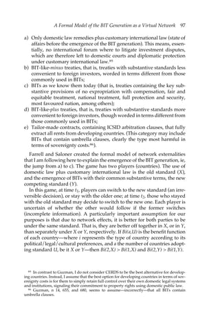 A Formal Model of the BIT Generation as a Virtual Network 97 
a) Only domestic law remedies plus customary international law (state of 
affairs before the emergence of the BIT generation). This means, essen-tially, 
no international forum where to litigate investment disputes, 
which are therefore left to domestic courts and diplomatic protection 
under customary international law.85 
b) BIT-like-minus treaties, that is, treaties with substantive standards less 
convenient to foreign investors, worded in terms different from those 
commonly used in BITs; 
c) BITs as we know them today (that is, treaties containing the key sub-stantive 
provisions of no expropriation with compensation, fair and 
equitable treatment, national treatment, full protection and security, 
most favoured nation, among others); 
d) BIT-like-plus treaties, that is, treaties with substantive standards more 
convenient to foreign investors, though worded in terms different from 
those commonly used in BITs; 
e) Tailor-made contracts, containing ICSID arbitration clauses, that fully 
extract all rents from developing countries. (This category may include 
BITs that contain umbrella clauses, clearly the type most harmful in 
terms of sovereignty costs.86). 
Farrell and Saloner created the formal model of network externalities 
that I am following here to explain the emergence of the BIT generation, ie, 
the jump from a) to c). The game has two players (countries). The use of 
domestic law plus customary international law is the old standard (X), 
and the emergence of BITs with their common substantive terms, the new 
competing standard (Y). 
In this game, at time t1, players can switch to the new standard (an irre-versible 
decision), or stay with the older one; at time t2, those who stayed 
with the old standard may decide to switch to the new one. Each player is 
uncertain of whether the other would follow if the former switches 
(incomplete information). A particularly important assumption for our 
purposes is that due to network effects, it is better for both parties to be 
under the same standard. That is, they are better off together in X, or in Y, 
than separately under X or Y, respectively. If Bi(a,U) is the benefit function 
of each country—where i represents the type of country according to its 
political/legal/cultural preferences, and a the number of countries adopt-ing 
standard U, be it X or Y—then Bi(2,X) > Bi(1,X) and Bi(2,Y) > Bi(1,Y). 
85 In contrast to Guzman, I do not consider CERDS to be the best alternative for develop-ing 
countries. Instead, I assume that the best option for developing countries in terms of sov-ereignty 
costs is for them to simply retain full control over their own domestic legal systems 
and institutions, signaling their commitment to property rights using domestic public law. 
86 Guzman, n 14, 655, and 680, seems to assume—incorrectly—that all BITs contain 
umbrella clauses. 
 