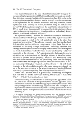 98 The BIT Generation’s Emergence 
This means that even in the case where the first country to sign a BIT 
captures a higher proportion of FDI, the net benefits captured are smaller 
than if the two countries had joined the system together. This is due to the 
presence of network effects. In other words, network benefits are assumed 
to be higher than the net benefits associated with any extra FDI/sover-eignty 
costs that a country can induce/bear from being the first and lone 
mover.87 Underlying this assumption is the idea that the inherent value of 
BITs is much lower than normally regarded; the first treaty is merely an 
esoteric document with extremely broad provisions, and nobody knows 
whether it will work, or how it will work. 
As explained before, i reflects the individual country’s preferences, 
where countries with stronger preference (indexed by higher values of i) 
‘are more eager to switch to Y, both unilaterally and if the other firm 
[countries] also switches’.88 Developing countries may therefore be classi-fied 
according to three different categories of i: first, those that are not 
interested in attracting foreign investment, including countries that 
strongly prefer to protect their sovereignty and countries who do not place 
too much faith in the new standard as a means for attracting FDI (lower 
values of i, in the extreme i = 0);89 second, countries that urgently need to 
attract foreign investment and are therefore anxious to signal their com-mitment 
to protect foreign property, whatever the sovereignty costs, 
which includes countries that do not particularly value their sovereignty 
and countries that have high expectations about the effectiveness of BITs 
for increasing FDI (higher values of i, in the extreme, i = 1); and, third, 
countries in the intermediate scenario, who value foreign investment, but 
are at the same time sensitive to the sovereignty costs of signing BITs and 
reasonably optimistic regarding their efficacy (middle values of i). 
Farrell and Saloner make a particularly interesting assumption 
that suits the BIT model very well; namely, that B1(1,Y) > 0 and that 
B0(2,Y) < B0(1,X). Their explanation is clear: 
Unilateral switching is worthwhile for at least one possible type of firm [coun-try], 
and (at the other end of the spectrum) there are some types that would 
rather remain alone with the old technology [legal standard] than join the other 
firm [country] with the new technology [legal standard]. This assumption also 
implies that for intermediate values of i, a firm’s [country’s] decision will at least 
sometimes depend on its predecessor’s decision: this is what makes the model 
interesting.90 
87 In contrast, Ryan Bubb and Susan Rose-Ackerman, ‘BITs and Bargains: Strategic 
Aspects of Bilateral and Multilateral Regulation of Foreign Investment’ (2007) 27 International 
Review of Law and Economics 291, 302, begin their analysis from the opposite assumption. 
88 Farrell and Saloner, n 54, 76. 
89 This was the case for countries involved in import substitution industrialisation 
policies. According to Paul C Szasz, ‘The Investment Disputes Convention and Latin 
America’ (1970) 11 Virginia Journal of International Law 256, 260, ‘[i]t must be recognized that 
not all governments are uniformly eager to attract foreign private investment’. 
90 Farrell and Saloner, n 54, 76. 
 