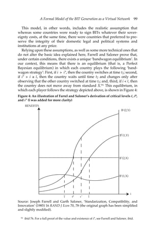 A Formal Model of the BIT Generation as a Virtual Network 99 
This model, in other words, includes the realistic assumption that 
whereas some countries were ready to sign BITs whatever their sover-eignty 
costs, at the same time, there were countries that preferred to pre-serve 
the integrity of their domestic legal and political systems and 
institutions at any price. 
Relying upon these assumptions, as well as some more technical ones that 
do not alter the basic idea explained here, Farrell and Saloner prove that, 
under certain conditions, there exists a unique ‘bandwagon equilibrium’. In 
our context, this means that there is an equilibrium (that is, a Perfect 
Bayesian equilibrium) in which each country plays the following ‘band-wagon 
strategy’: First, if i > i*, then the country switches at time t1; second, 
if i* > i ≥ ı–, then the country waits until time t2 and changes only after 
observing that the other country switched at time t1; and, third, if i < ı–, then 
the country does not move away from standard X.91 This equilibrium, in 
which each player follows the strategy depicted above, is shown in Figure 4: 
Figure 4: An illustration of Farrel and Saloner’s derivation of critical levels ı–, i0, 
and i* (ı˜ was added for more clarity) 
BENEFITS 
B i (2,Y) 
i 
B (1,Y) 
i 
B (2,X) 
i 
B (1,X) 
ı ı0 ı * ˜ı 
i 
Source: Joseph Farrell and Garth Saloner, ‘Standarization, Compatibility, and 
Innovation’ (1985) 16 RAND J Econ 70, 78 (the original graph has been simplified 
and slightly modified). 
91 ibid 76. For a full proof of the value and existence of i*, see Farrell and Saloner, ibid. 
 