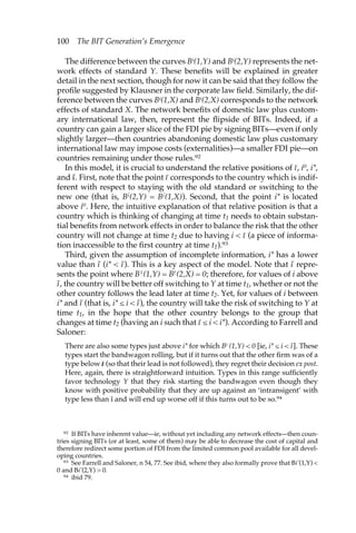 100 The BIT Generation’s Emergence 
The difference between the curves Bi(1,Y) and Bi(2,Y) represents the net-work 
effects of standard Y. These benefits will be explained in greater 
detail in the next section, though for now it can be said that they follow the 
profile suggested by Klausner in the corporate law field. Similarly, the dif-ference 
between the curves Bi(1,X) and Bi(2,X) corresponds to the network 
effects of standard X. The network benefits of domestic law plus custom-ary 
international law, then, represent the flipside of BITs. Indeed, if a 
country can gain a larger slice of the FDI pie by signing BITs—even if only 
slightly larger—then countries abandoning domestic law plus customary 
international law may impose costs (externalities)—a smaller FDI pie—on 
countries remaining under those rules.92 
In this model, it is crucial to understand the relative positions of ı–, i0, i*, 
and ı˜. First, note that the point ı– corresponds to the country which is indif-ferent 
with respect to staying with the old standard or switching to the 
new one (that is, Bı–(2,Y) = Bı–(1,X)). Second, that the point i* is located 
above i0. Here, the intuitive explanation of that relative position is that a 
country which is thinking of changing at time t1 needs to obtain substan-tial 
benefits from network effects in order to balance the risk that the other 
country will not change at time t2 due to having i < ı– (a piece of informa-tion 
inaccessible to the first country at time t1).93 
Third, given the assumption of incomplete information, i* has a lower 
value than ı˜ (i* < ı˜). This is a key aspect of the model. Note that ı˜ repre-sents 
the point where Bı˜ (1,Y) = Bı˜ (2,X) = 0; therefore, for values of i above 
ı˜, the country will be better off switching to Y at time t1, whether or not the 
other country follows the lead later at time t2. Yet, for values of i between 
i* and ı˜ (that is, i* ≤ i < ı˜), the country will take the risk of switching to Y at 
time t1, in the hope that the other country belongs to the group that 
changes at time t2 (having an i such that ı– ≤ i < i*). According to Farrell and 
Saloner: 
There are also some types just above i* for which Bi (1,Y) < 0 [ie, i* ≤ i < ı˜]. These 
types start the bandwagon rolling, but if it turns out that the other firm was of a 
type below ıı– (so that their lead is not followed), they regret their decision ex post. 
Here, again, there is straightforward intuition. Types in this range sufficiently 
favor technology Y that they risk starting the bandwagon even though they 
know with positive probability that they are up against an ‘intransigent’ with 
type less than ı– and will end up worse off if this turns out to be so.94 
92 If BITs have inherent value—ie, without yet including any network effects—then coun-tries 
signing BITs (or at least, some of them) may be able to decrease the cost of capital and 
therefore redirect some portion of FDI from the limited common pool available for all devel-oping 
countries. 
93 See Farrell and Saloner, n 54, 77. See ibid, where they also formally prove that Bi*(1,Y) < 
0 and Bi*(2,Y) > 0. 
94 ibid 79. 
 