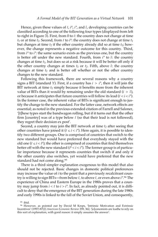 A Formal Model of the BIT Generation as a Virtual Network 101 
Hence, given these values of ı–, i0, i*, and ı˜, developing countries can be 
classified according to one of the following four types (displayed from left 
to right in Figure 3). First, from 0 to ı–: the country does not change at time 
t1 or at time t2. Second, from ı– to i0: the country does not change at time t1 
but changes at time t2 if the other country already did so at time t1; how-ever, 
the change represents a negative outcome for this country. Third, 
from i 0 to i*: the same scenario exists as the previous one, but the country 
is better off under the new standard. Fourth, from i* to ı˜ : the country 
changes at time t1, but does so at a risk because it will be better off only if 
the other country changes at times t1 or t2. Fifth, above ı˜: the country 
changes at time t1 and is better off whether or not the other country 
changes to the new standard. 
Following this framework, there are several reasons why a country 
signs a BIT (standard Y). First, if a country has i > i*, then it will join the 
BIT network at time t1 simply because it benefits more from the inherent 
value of BITs than it would by remaining under the old standard (i > ı˜ ), 
or because it anticipates that future countries will follow its lead (ı– < i < i*). 
In the former case, the inherent value of BITs is significant enough to jus-tify 
the change to the new standard. For the latter case, network effects are 
essential; as noted in the previous extended citation of Farrell and Saloner, 
‘[t]hese types start the bandwagon rolling, but if it turns out that the other 
firm [country] was of a type below ı– (so that their lead is not followed), 
they regret their decision ex post’. 
Second, a country may join the BIT network at time t2 after seeing that 
other countries have joined it (ı– ≤ i < i*). Here again, it is possible to iden-tify 
two different groups. One is comprised of countries that switch to the 
new standard but would have preferred that everybody stayed with the 
old one (ı– ≤ i < i0); the other is comprised of countries that find themselves 
better off with the new standard (i0 < i < i*). The former group is of particu-lar 
importance because it represents countries that switch if and only if 
the other country also switches, yet would have preferred that the new 
standard had not come along.95 
There is a third simpler explanation exogenous to this model that also 
should not be rejected. Basic changes in domestic political preferences 
may increase the value of i to the point that a previously recalcitrant coun-try 
is willing to sign BITs—from below ı–, to above ı–, or even above i*.96 The 
experience of China and Eastern Europe in the 1980s proves that a coun-try 
may jump from i < ı– to i > i*. In fact, as already pointed out, it is diffi-cult 
to deny that the emergence of the BIT generation during the late 1980s 
and early 1990s is linked to the fall of the Soviet Union, and consequently, 
95 ibid. 
96 However, as pointed out by David M Kreps, ‘Intrinsic Motivation and Extrinsic 
Incentives’ (1997) 87(2) American Economic Review 359, 362, ‘[e]conomists are loathe to rely on 
this sort of explanation, with good reason: it simply assumes the answer’. 
 