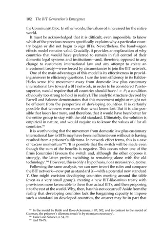 102 The BIT Generation’s Emergence 
the Communist Bloc. In other words, the values of i increased for the entire 
world. 
It must be acknowledged that it is difficult, even impossible, to know 
which of the previous reasons specifically explains why a particular coun-try 
began or did not begin to sign BITs. Nevertheless, the bandwagon 
effects model remains valid. Crucially, it provides an explanation of why 
countries that would have preferred to remain in full control of their 
domestic legal systems and institutions—and, therefore, opposed to any 
change to customary international law and any attempt to create an 
investment treaty—were forced by circumstances to join the BIT network. 
One of the main advantages of this model is its effectiveness in provid-ing 
answers to efficiency questions. I use the term efficiency in its Kaldor- 
Hicks sense (the movement away from domestic law plus customary 
international law toward a BIT network, in order to be considered Pareto-superior, 
would require that all countries should have i > i0; a condition 
obviously too strong to hold in reality). The analytic structure devised by 
Farrell and Saloner demonstrates that this movement might or might not 
be efficient from the perspective of developing countries. It is certainly 
possible that winners won more than what losers lost. But it is also pos-sible 
that losers lost more, and therefore, that it would have been better for 
the entire group to stay with the old standard. Ultimately, the solution is 
empirical in nature, and would require us to know the values of i for all 
countries.97 
It is worth noting that the movement from domestic law plus customary 
international law to BITs may have been inefficient even without its having 
resulted from a prisoner’s dilemma. In network effect terms, this is a case 
of ‘excess momentum’98: ‘It is possible that the switch will be made even 
though the sum of the benefits is negative. This occurs when one of the 
firms [countries] favours the switch and, although the other opposes it 
strongly, the latter prefers switching to remaining alone with the old 
technology’.99 However, this is only a hypothesis, not a necessary outcome. 
Following the same analysis, we can now invert the roles and compare 
the BIT network—now put as standard X—with a potential new standard 
Y. One might envision developing countries meeting around the table 
(even as a very small group), creating a new BIT-like-minus treaty with 
provisions more favourable to them than actual BITs, and then proposing 
it to the rest of the world. Why, then, has this not occurred? Aside from the 
reality that developing countries lack the bargaining capacity to impose 
such a standard on developed countries, the answer may be in part that 
97 In the model by Bubb and Rose-Ackerman, n 87, 302, and in contrast to the model of 
Guzman, the prisoner’s dilemma result ‘is by no means necessary’. 
98 Farrel and Saloner, n 54, 79. 
99 ibid 78–79. 
 