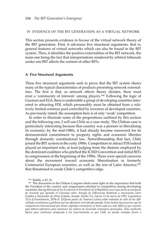 104 The BIT Generation’s Emergence 
IV EVIDENCE OF THE BIT GENERATION AS A VIRTUAL NETWORK 
This section presents evidence in favour of the virtual network theory of 
the BIT generation. First, it advances five structural arguments, that is, 
general features of virtual networks which can also be found in the BIT 
system. Then, it identifies the positive externalities of the BIT network, the 
main one being the fact that interpretations rendered by arbitral tribunals 
under one BIT affects the content of other BITs. 
A Five Structural Arguments 
These five structural arguments seek to prove that the BIT system shares 
many of the typical characteristics of products presenting network external-ities. 
The first is that, as network effects theory dictates, there must 
exist a ‘community of interests’ among players.106 Following the logic of 
Guzman and EGS, there is undeniable a group of developing countries inter-ested 
in attracting FDI, which presumably must be obtained from a rela-tively 
limited common pool controlled by investors of developed countries. 
As previously stated, the assumption here is of only ‘weak’ competition. 
In order to illustrate some of the propositions outlined by this section 
and the following one, I will use Chile as a case study. The Chilean case is 
particularly interesting because that country was a pioneer in liberalising 
its economy; by the mid-1980s, it had already become renowned for its 
demonstrated commitment to property rights and economic liberties 
through domestic constitutional law. Notwithstanding that fact, Chile 
joined the BIT system in the early 1990s. Competition to attract FDI indeed 
played an important role, at least judging from the rhetoric employed by 
the dominant coalition who pitched the ICSID Convention and initial BITs 
to congressmen at the beginning of the 1990s. There were special concerns 
about the movement toward economic liberalisation in formerly 
Communist European countries, as well as the rest of Latin America;107 
that threatened to erode Chile’s competitive edge. 
106 Rohlfs, n 47, 21. 
107 The discussion in the Chilean Congress sheds some light on the importance that both 
the President of the country and congressmen attached to competition among developing 
countries. See eg Mensaje de Su Excelencia el Presidente de la República con el que inicia un proyecto 
de Acuerdo que aprueba el Convenio sobre Arreglo de Diferencias Relativas a Inversiones entre 
Estados y Nacionales de Otros Estados, Senado, Sesión 37a, martes 12 de marzo de 1991, Legislatura 
321a Extraordinaria, 3574–5: ‘[V]arios países de América Latina están tratando de salir de las difi-cultades 
económicas y políticas que los afectaron en la década pasada. Estos hechos hacen prever que la 
competencia internacional por atraer capitales extranjeros se hará cada vez más difícil y que nuestro 
país deberá esforzarse para mantener los índices de inversión extranjera alcanzados. Una condición 
básica para continuar atrayendo a los inversionistas es que Chile no pierda ventajas frente a 
 