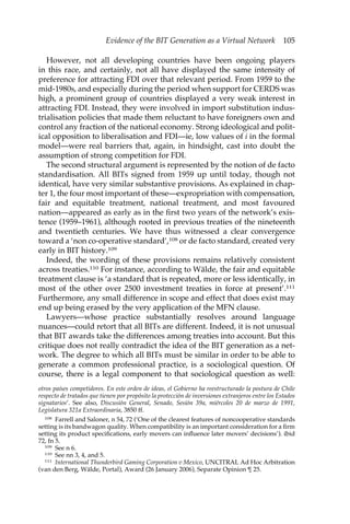 Evidence of the BIT Generation as a Virtual Network 105 
However, not all developing countries have been ongoing players 
in this race, and certainly, not all have displayed the same intensity of 
preference for attracting FDI over that relevant period. From 1959 to the 
mid-1980s, and especially during the period when support for CERDS was 
high, a prominent group of countries displayed a very weak interest in 
attracting FDI. Instead, they were involved in import substitution indus-trialisation 
policies that made them reluctant to have foreigners own and 
control any fraction of the national economy. Strong ideological and polit-ical 
opposition to liberalisation and FDI—ie, low values of i in the formal 
model—were real barriers that, again, in hindsight, cast into doubt the 
assumption of strong competition for FDI. 
The second structural argument is represented by the notion of de facto 
standardisation. All BITs signed from 1959 up until today, though not 
identical, have very similar substantive provisions. As explained in chap-ter 
1, the four most important of these—expropriation with compensation, 
fair and equitable treatment, national treatment, and most favoured 
nation—appeared as early as in the first two years of the network’s exis-tence 
(1959–1961), although rooted in previous treaties of the nineteenth 
and twentieth centuries. We have thus witnessed a clear convergence 
toward a ‘non co-operative standard’,108 or de facto standard, created very 
early in BIT history.109 
Indeed, the wording of these provisions remains relatively consistent 
across treaties.110 For instance, according to Wälde, the fair and equitable 
treatment clause is ‘a standard that is repeated, more or less identically, in 
most of the other over 2500 investment treaties in force at present’.111 
Furthermore, any small difference in scope and effect that does exist may 
end up being erased by the very application of the MFN clause. 
Lawyers—whose practice substantially resolves around language 
nuances—could retort that all BITs are different. Indeed, it is not unusual 
that BIT awards take the differences among treaties into account. But this 
critique does not really contradict the idea of the BIT generation as a net-work. 
The degree to which all BITs must be similar in order to be able to 
generate a common professional practice, is a sociological question. Of 
course, there is a legal component to that sociological question as well: 
otros países competidores. En este orden de ideas, el Gobierno ha reestructurado la postura de Chile 
respecto de tratados que tienen por propósito la protección de inversiones extranjeros entre los Estados 
signatarios’. See also, Discusión General, Senado, Sesión 39a, miércoles 20 de marzo de 1991, 
Legislatura 321a Extraordinaria, 3850 ff. 
108 Farrell and Saloner, n 54, 72 (‘One of the clearest features of noncooperative standards 
setting is its bandwagon quality. When compatibility is an important consideration for a firm 
setting its product specifications, early movers can influence later movers’ decisions’). ibid 
72, fn 5. 
109 See n 6. 
110 See nn 3, 4, and 5. 
111 International Thunderbird Gaming Corporation v Mexico, UNCITRAL Ad Hoc Arbitration 
(van den Berg, Wälde, Portal), Award (26 January 2006), Separate Opinion ¶ 25. 
 