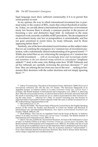 106 The BIT Generation’s Emergence 
legal language must show sufficient commonality if it is to permit that 
social practice to exist. 
In my opinion, the way in which international investment law is prac-tised 
today in the context of BITs, meets that critical threshold of similar-ity. 
Today, we can talk about a international investment law or investment 
treaty law because there is already a common practice in the process of 
becoming a new and distinctive legal field. As indicated in the main 
empirical work currently available on BIT precedents, ‘the development of 
an investment treaty case law or jurisprudence is unmistakable, and has 
not gone unnoticed in recent times, by treaty tribunals, and by those 
appearing before them’.112 
Similarly, one of the best articulated recent treatises on this subject states 
that we are watching the emergence of a ‘common law of investment pro-tection, 
with a substantially shared understanding of its general tenets’.113 
Wälde also noted that we are witnessing the emergence of a ‘common law 
of world investment . . . with an increasingly dense and increasingly similar 
and sometimes in the core identical treaty network as a foundation’ (emphasis 
added).114 And, in the same vein, Bishop notes how ‘ICSID Tribunals and 
ad hoc tribunals are carefully reviewing the previous decisions’,115 and 
how ‘they are refining the law from one case to the next . . . seeking to har-monize 
their decisions with the earlier decisions and not simply ignoring 
them’.116 
112 Jeffrey P Commission, ‘Precedent in Investment Treaty Arbitration’ (2006) 24 Journal of 
International Arbitration 129, 129. See also, VV Veeder, ‘The Necessary Safeguards of an 
Appellate System’ in Federico Ortino et al (eds), Investment Treaty Law. Current Issues I 
(London, The British Institute of International and Comparative Law, 2006) 9, 9, observing 
that: ‘[F]or the unsuccessful investor, an adverse final award is obviously adversely final and 
the result or reasoning of the award can act as a defect of precedent for other investors fac-ing 
the same issues . . . Likewise for a State, an award’s reasoning may also become an 
important defect of precedent in future disputes under the same or similar investment law or 
BIT without being a legal precedent at all’. 
113 McLachlan et al, n 7, 19. 
114 Thomas W Wälde, ‘The Present State of Research Carried Out by the English-Speaking 
Section of the Centre for Studies and Research’ in Centre for Studies and Research in 
International Law and International Relations, New Aspects of International Investment Law 
(Leiden, Nijhoff, 2006) 63, 120. 
115 Doak Bishop, ‘The Case for an Appellate Panel and Its Scope of Review’ in Federico 
Ortino et al (eds), Investment Treaty Law: Current Issues I (London, The British Institute of 
International and Comparative Law, 2006) 15, 16. 
116 ibid 17. See also, Judith Gill, ‘Inconsistent Decisions: An Issue to Be Addressed or a Fact 
of Life?’ in Federico Ortino et al (eds), Investment Treaty Law. Current Issues I (London, The 
British Institute of International and Comparative Law, 2006) 23, 25 (‘[O]ne only has to read 
the awards given in published cases to see the importance that is attributed to previous deci-sions 
by investment arbitration tribunals. They are, in practice, treated as “soft precedent” ’). 
Even when tribunals dissent from previous decisions, they tend to discuss those decisions, 
and to adopt a respectful and considered stance. 
 
