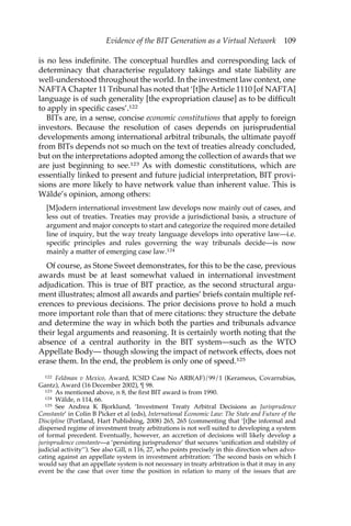Evidence of the BIT Generation as a Virtual Network 109 
is no less indefinite. The conceptual hurdles and corresponding lack of 
determinacy that characterise regulatory takings and state liability are 
well-understood throughout the world. In the investment law context, one 
NAFTA Chapter 11 Tribunal has noted that ‘[t]he Article 1110 [of NAFTA] 
language is of such generality [the expropriation clause] as to be difficult 
to apply in specific cases’.122 
BITs are, in a sense, concise economic constitutions that apply to foreign 
investors. Because the resolution of cases depends on jurisprudential 
developments among international arbitral tribunals, the ultimate payoff 
from BITs depends not so much on the text of treaties already concluded, 
but on the interpretations adopted among the collection of awards that we 
are just beginning to see.123 As with domestic constitutions, which are 
essentially linked to present and future judicial interpretation, BIT provi-sions 
are more likely to have network value than inherent value. This is 
Wälde’s opinion, among others: 
[M]odern international investment law develops now mainly out of cases, and 
less out of treaties. Treaties may provide a jurisdictional basis, a structure of 
argument and major concepts to start and categorize the required more detailed 
line of inquiry, but the way treaty language develops into operative law—i.e. 
specific principles and rules governing the way tribunals decide—is now 
mainly a matter of emerging case law.124 
Of course, as Stone Sweet demonstrates, for this to be the case, previous 
awards must be at least somewhat valued in international investment 
adjudication. This is true of BIT practice, as the second structural argu-ment 
illustrates; almost all awards and parties’ briefs contain multiple ref-erences 
to previous decisions. The prior decisions prove to hold a much 
more important role than that of mere citations: they structure the debate 
and determine the way in which both the parties and tribunals advance 
their legal arguments and reasoning. It is certainly worth noting that the 
absence of a central authority in the BIT system—such as the WTO 
Appellate Body— though slowing the impact of network effects, does not 
erase them. In the end, the problem is only one of speed.125 
122 Feldman v Mexico, Award, ICSID Case No ARB(AF)/99/1 (Kerameus, Covarrubias, 
Gantz), Award (16 December 2002), ¶ 98. 
123 As mentioned above, n 8, the first BIT award is from 1990. 
124 Wälde, n 114, 66. 
125 See Andrea K Bjorklund, ‘Investment Treaty Arbitral Decisions as Jurisprudence 
Constante’ in Colin B Picker et al (eds), International Economic Law: The State and Future of the 
Discipline (Portland, Hart Publishing, 2008) 265, 265 (commenting that ‘[t]he informal and 
dispersed regime of investment treaty arbitrations is not well suited to developing a system 
of formal precedent. Eventually, however, an accretion of decisions will likely develop a 
jurisprudence constante—a ‘persisting jurisprudence’ that secures ‘unification and stability of 
judicial activity’’). See also Gill, n 116, 27, who points precisely in this direction when advo-cating 
against an appellate system in investment arbitration: ‘The second basis on which I 
would say that an appellate system is not necessary in treaty arbitration is that it may in any 
event be the case that over time the position in relation to many of the issues that are 
 